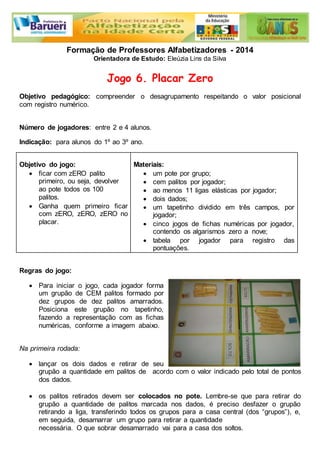 Formação de Professores Alfabetizadores - 2014 
Orientadora de Estudo: Eleúzia Lins da Silva 
Jogo 6. Placar Zero 
Objetivo pedagógico: compreender o desagrupamento respeitando o valor posicional 
com registro numérico. 
Número de jogadores: entre 2 e 4 alunos. 
Indicação: para alunos do 1º ao 3º ano. 
Objetivo do jogo: 
 ficar com zERO palito 
primeiro, ou seja, devolver 
ao pote todos os 100 
palitos. 
 Ganha quem primeiro ficar 
com zERO, zERO, zERO no 
placar. 
Materiais: 
 um pote por grupo; 
 cem palitos por jogador; 
 ao menos 11 ligas elásticas por jogador; 
 dois dados; 
 um tapetinho dividido em três campos, por 
jogador; 
 cinco jogos de fichas numéricas por jogador, 
contendo os algarismos zero a nove; 
 tabela por jogador para registro das 
pontuações. 
Regras do jogo: 
 Para iniciar o jogo, cada jogador forma 
um grupão de CEM palitos formado por 
dez grupos de dez palitos amarrados. 
Posiciona este grupão no tapetinho, 
fazendo a representação com as fichas 
numéricas, conforme a imagem abaixo. 
Na primeira rodada: 
 lançar os dois dados e retirar de seu 
grupão a quantidade em palitos de acordo com o valor indicado pelo total de pontos 
dos dados. 
 os palitos retirados devem ser colocados no pote. Lembre-se que para retirar do 
grupão a quantidade de palitos marcada nos dados, é preciso desfazer o grupão 
retirando a liga, transferindo todos os grupos para a casa central (dos “grupos”), e, 
em seguida, desamarrar um grupo para retirar a quantidade 
necessária. O que sobrar desamarrado vai para a casa dos soltos. 
 
