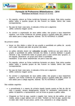 Formação de Professores Alfabetizadores - 2014 
Orientadora de Estudo: Eleúzia Lins da Silva 
 Em seguida, colocar as fichas numéricas formando um placar. Este indica quantos 
palitos soltos e quantos grupos de dez ficaram na rodada, dentro das casas 
correspondentes. 
 No caso de haver casa vazia, é colocada a ficha com o algarismo 
zERO, conforme imagem acima. 
 Ao concluir a organização de seus palitos soltos, dos grupos e seus respectivos 
registros, com fichas numéricas de quantos grupos e quantos soltos têm, passar os 
dois dados para o colega seguinte, dizendo: “EU TE AUTORIzO A JOGAR”. 
Na primeira rodada: 
 lançar os dois dados e retirar de seu grupão a quantidade em palitos de acordo 
com o valor indicado pelo total de pontos dos dados. 
 os palitos retirados devem ser colocados no pote. Lembre-se que para retirar do 
grupão a quantidade de palitos marcada nos dados, é preciso desfazer o grupão 
retirando a liga, transferindo todos os grupos para a casa central (dos “grupos”), e, 
em seguida, desamarrar um grupo para retirar a quantidade 
necessária. O que sobrar desamarrado vai para a casa dos soltos. 
 Em seguida, colocar as fichas numéricas formando um placar. Este indica quantos 
palitos soltos e quantos grupos de dez ficaram na rodada, dentro das casas 
correspondentes. 
 No caso de haver casa vazia, é colocada a ficha com o algarismo 
zERO, conforme imagem acima. 
 Ao concluir a organização de seus palitos soltos, dos grupos e seus respectivos 
registros, com fichas numéricas de quantos grupos e quantos soltos têm, passar os 
dois dados para o colega seguinte, dizendo: “EU TE AUTORIzO A JOGAR”. 
Nas rodadas seguintes: 
 o procedimento é o mesmo da primeira jogada (exceto quanto ao fato de não ter 
mais o grupão), sempre desagrupando, quando for necessário, posicionando os 
palitos no tapetinho e representando com as fichas os grupos e palitos soltos. 
 Chegando ao final do jogo, quando o jogador tiver menos de dez palitos, em sua 
rodada, passa a jogar apenas com um dado. Também ao final do jogo, quando tirar 
no dado valor maior do que possui, perde a vez, passando-a ao colega seguinte. 
 