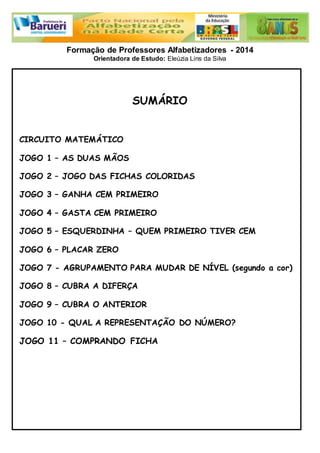 Formação de Professores Alfabetizadores - 2014 
Orientadora de Estudo: Eleúzia Lins da Silva 
SUMÁRIO 
CIRCUITO MATEMÁTICO 
JOGO 1 – AS DUAS MÃOS 
JOGO 2 – JOGO DAS FICHAS COLORIDAS 
JOGO 3 – GANHA CEM PRIMEIRO 
JOGO 4 – GASTA CEM PRIMEIRO 
JOGO 5 – ESQUERDINHA – QUEM PRIMEIRO TIVER CEM 
JOGO 6 – PLACAR ZERO 
JOGO 7 - AGRUPAMENTO PARA MUDAR DE NÍVEL (segundo a cor) 
JOGO 8 – CUBRA A DIFERÇA 
JOGO 9 – CUBRA O ANTERIOR 
JOGO 10 - QUAL A REPRESENTAÇÃO DO NÚMERO? 
JOGO 11 – COMPRANDO FICHA 
 