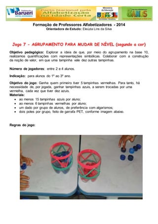 Formação de Professores Alfabetizadores - 2014 
Orientadora de Estudo: Eleúzia Lins da Silva 
Jogo 7 - AGRUPAMENTO PARA MUDAR DE NÍVEL (segundo a cor) 
Objetivo pedagógico: Explorar a ideia de que, por meio do agrupamento na base 10, 
realizamos quantificações com representações simbólicas. Colaborar com a construção 
da noção de valor, em que uma tampinha vale dez outras tampinhas. 
Número de jogadores: entre 2 e 4 alunos. 
Indicação: para alunos do 1º ao 3º ano. 
Objetivo do jogo: Ganha quem primeiro tiver 5 tampinhas vermelhas. Para tanto, há 
necessidade de, por jogada, ganhar tampinhas azuis, a serem trocadas por uma 
vermelha, cada vez que tiver dez azuis. 
Materiais: 
 ao menos 15 tampinhas azuis por aluno; 
 ao menos 6 tampinhas vermelhas por aluno; 
 um dado por grupo de alunos, de preferência com algarismos; 
 dois potes por grupo, feito de garrafa PET, conforme imagem abaixo. 
Regras do jogo: 
 