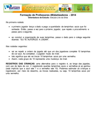 Formação de Professores Alfabetizadores - 2014 
Orientadora de Estudo: Eleúzia Lins da Silva 
Na primeira rodada: 
 o primeiro jogador lança o dado e pega a quantidade de tampinhas azuis que foi 
sorteada. Então, passa a vez para o próximo jogador, que repete o procedimento e 
passa para o seguinte; 
 ao concluir a organização de suas tampinhas, passa o dado para o colega seguinte 
dizendo: “EU TE AUTORIZO A JOGAR”. 
Nas rodadas seguintes: 
 vai se repetir a ordem da jogada até que um dos jogadores complete 10 tampinhas 
de cor azul. Ao completar, o jogador muda de nível; 
 Isto significa que ele vai trocar 10 tampinhas azuis por uma vermelha. 
 Assim, cada grupo de 10 representa uma mudança de nível. 
REGISTROS DAS CRIANÇAS: uma alternativa para o registro é, ao longo das jogadas, 
com uso de lápis de cor, ir registrando quantas tampinhas azuis e vermelhas já se ganhou 
(está implícito que a azul vale 1 e a vermelha vale 10). Podemos estimular as crianças a 
registrarem, por meio de desenho, as trocas realizadas, ou seja, 10 tampinhas azuis por 
uma vermelha. 
 