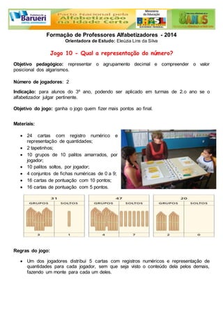 Formação de Professores Alfabetizadores - 2014 
Orientadora de Estudo: Eleúzia Lins da Silva 
Jogo 10 - Qual a representação do número? 
Objetivo pedagógico: representar o agrupamento decimal e compreender o valor 
posicional dos algarismos. 
Número de jogadores: 2 
Indicação: para alunos do 3º ano, podendo ser aplicado em turmas de 2.o ano se o 
alfabetizador julgar pertinente. 
Objetivo do jogo: ganha o jogo quem fizer mais pontos ao final. 
Materiais: 
 24 cartas com registro numérico e 
representação de quantidades; 
 2 tapetinhos; 
 10 grupos de 10 palitos amarrados, por 
jogador; 
 10 palitos soltos, por jogador; 
 4 conjuntos de fichas numéricas de 0 a 9; 
 16 cartas de pontuação com 10 pontos; 
 16 cartas de pontuação com 5 pontos. 
Regras do jogo: 
 Um dos jogadores distribui 5 cartas com registros numéricos e representação de 
quantidades para cada jogador, sem que seja visto o conteúdo dela pelos demais, 
fazendo um monte para cada um deles. 
 