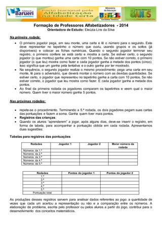 Formação de Professores Alfabetizadores - 2014 
Orientadora de Estudo: Eleúzia Lins da Silva 
Na primeira rodada: 
 O primeiro jogador pega, em seu monte, uma carta e lê o número para o segundo. Este 
deve representar no tapetinho o número que ouviu, usando grupos e os soltos (já 
disponíveis) e colocar as fichas numéricas. Quando o segundo jogador terminar seu 
registro, o primeiro confere se está certo e mostra a carta. Se estiver certo, o segundo 
jogador (o que montou) ganha uma carta com 10 pontos. Se não estiver correto, o primeiro 
jogador (o que leu) mostra como fazer e cada jogador ganha a metade dos pontos (cinco). 
Isso significa que um ganha pela tentativa e o outro ganha por ter mostrado. 
 Na sequência, o segundo jogador realiza o mesmo procedimento: pega uma carta em seu 
monte, lê para o adversário, que deverá montar o número com as devidas quantidades. Se 
estiver certo, o jogador que representou no tapetinho ganha a carta com 10 pontos. Se não 
estiver correto, o jogador que leu mostra como fazer. E cada jogador ganha a metade dos 
pontos. 
 Ao final da primeira rodada os jogadores comparam os tapetinhos e veem qual o maior 
número. Quem tiver o maior número ganha 5 pontos. 
Nas próximas rodadas: 
 repete-se o procedimento. Terminando a 5.ª rodada, os dois jogadores pegam suas cartas 
das pontuações e fazem a soma. Ganha quem tiver mais pontos. 
 Registros das crianças: 
 Quando os alunos “aprenderem” a jogar, após alguns dias, deve-se inserir o registro, em 
forma de tabela, para acompanhar a pontuação obtida em cada rodada. Apresentamos 
duas sugestões: 
Tabelas para registros das pontuações 
Rodadas Jogador 1 Jogador 2 Maior número da 
rodada 
Números da 1.ª 
Números da 2.ª 
Números da 3.ª 
Números da 4.ª 
Números da 5.ª 
Rodadas Pontos do jogador 1 Pontos do jogador 2 
1.ª 
2.ª 
3.ª 
4.ª 
5.ª 
Pontuação total 
As produções desses registros servem para analisar dados referentes ao jogo: a quantidade de 
vezes que cada um acertou a representação ou não e a comparação entre os números. A 
elaboração de problema, escrita pelo professor ou pelos alunos a partir do jogo, contribui para o 
desenvolvimento dos conceitos matemáticos. 
 