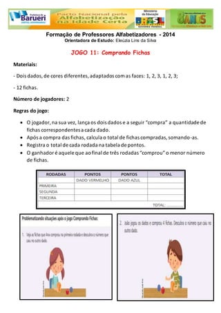 Formação de Professores Alfabetizadores - 2014 
Orientadora de Estudo: Eleúzia Lins da Silva 
JOGO 11: Comprando Fichas 
Materiais: 
- Dois dados, de cores diferentes, adaptados com as faces: 1, 2, 3, 1, 2, 3; 
- 12 fichas. 
Número de jogadores: 2 
Regras do jogo: 
 O jogador, na sua vez, lança os dois dados e a seguir “compra” a quantidade de 
fichas correspondentes a cada dado. 
 Após a compra das fichas, calcula o total de fichas compradas, somando-as. 
 Registra o total de cada rodada na tabela de pontos. 
 O ganhador é aquele que ao final de três rodadas “comprou” o menor número 
de fichas. 
 