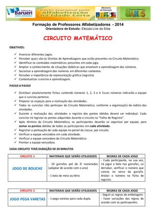 Formação de Professores Alfabetizadores - 2014 
Orientadora de Estudo: Eleúzia Lins da Silva 
CIRCUITO MATEMÁTICO 
OBJETIVOS: 
 Vivenciar diferentes jogos. 
 Perceber quais são os Direitos de Aprendizagens que estão presentes no Circuito Matemático. 
 Identificar os conteúdos matemáticos presentes em cada jogo. 
 Ampliar o conhecimento de situações didáticas que envolvem a aprendizagem dos números. 
 Socializar a aprendizagem dos números em diferentes contextos. 
 Perceber a importância da representação gráfica (registro). 
 Contextualizar o ensino e aprendizagem. 
PASSO A PASSO 
 Distribuir aleatoriamente fichas contendo números 1, 2, 3 e 4. Esses números indicarão a equipe 
que o cursista pertence. 
 Preparar os espaços para a realização das atividades. 
 Todos os cursistas irão participar do Circuito Matemático, conforme a organização do rodízio das 
atividades. 
 Durante a realização das atividades o registro dos pontos obtidos deverá ser individual. Cada 
cursista irá registar os pontos adquiridos durante o circuito na “Folha de Registro”. 
 Após término do Circuito Matemático, os participantes deverão se organizar por equipe, para 
somar os pontos obtidos de todos os participantes em cada atividade. 
 Registrar a pontuação de cada equipe no painel da classe, por circuito. 
 Verificar a equipe vencedora em cada atividade. 
 Verificar a equipe vencedora do Circuito Matemático. 
 Premiar a equipe vencedora. 
CADA CIRCUITO TERÁ DURAÇÃO DE 20 MINUTOS 
CIRCUITO 1 MATERIAIS QUE SERÃO UTILIZADOS REGRAS DE CADA JOGO 
JOGO DE BOLICHE 
- 10 garrafas pet de 2l numeradas 
(adaptar de acordo com o ano) 
- 1 bola de meia ou tênis 
- Cada participante, na sua vez, 
irá jogar a bola nas garrafas, se 
derrubar, verificar o número que 
consta no verso da garrafa. 
Anotar o número na ficha de 
registro. 
CIRCUITO 2 MATERIAIS QUE SERÃO UTILIZADOS REGRAS DE CADA JOGO 
JOGO PEGA VARETAS 
- 1 pega-varetas para cada dupla. 
- Seguir as regras da embalagem. 
- Fazer variações das regras de 
acordo com os participantes. 
 