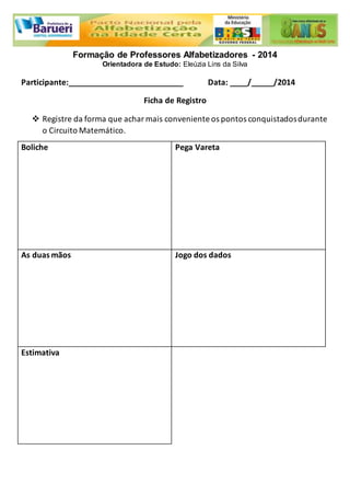 Formação de Professores Alfabetizadores - 2014 
Orientadora de Estudo: Eleúzia Lins da Silva 
Participante:__________________________ Data: ____/_____/2014 
Ficha de Registro 
 Registre da forma que achar mais conveniente os pontos conquistados durante 
o Circuito Matemático. 
Boliche 
Pega Vareta 
As duas mãos 
Jogo dos dados 
Estimativa 
 