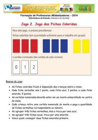 Formação de Professores Alfabetizadores - 2014 
Orientadora de Estudo: Eleúzia Lins da Silva 
Jogo 2. Jogo das Fichas Coloridas 
Regras do jogo: 
 As fichas coloridas ficam à disposição das crianças sobre a mesa. 
 Cada ficha vermelha vale 1 ponto, cada ficha azul, 3 pontos, e cada ficha 
amarela, 9 pontos. 
 As cartelas numeradas deverão estar em um monte embaralhado no centro 
da mesa. 
 Cada criança retira uma cartela numerada do monte e pega a quantidade 
de fichas vermelhas correspondente ao número. 
 Ao agrupar três fichas vermelhas, elas a troca por uma azul. 
 Ao agrupar três fichas azuis, troca por uma amarela. 
 Vence quem conseguir duas fichas amarelas primeiro. 
 