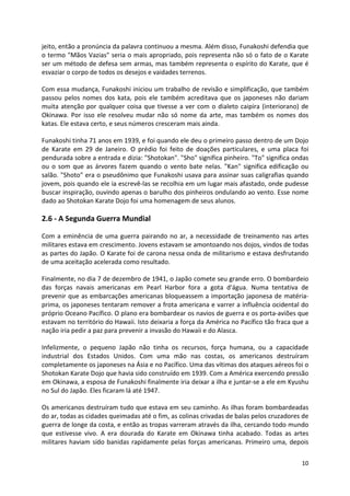 jeito, então a pronúncia da palavra continuou a mesma. Além disso, Funakoshi defendia que 
o termo "Mãos Vazias" seria o mais apropriado, pois representa não só o fato de o Karate 
ser um método de defesa sem armas, mas também representa o espírito do Karate, que é 
esvaziar o corpo de todos os desejos e vaidades terrenos. 
Com essa mudança, Funakoshi iniciou um trabalho de revisão e simplificação, que também 
passou pelos nomes dos kata, pois ele também acreditava que os japoneses não dariam 
muita atenção por qualquer coisa que tivesse a ver com o dialeto caipira (interiorano) de 
Okinawa. Por isso ele resolveu mudar não só nome da arte, mas também os nomes dos 
katas. Ele estava certo, e seus números cresceram mais ainda. 
Funakoshi tinha 71 anos em 1939, e foi quando ele deu o primeiro passo dentro de um Dojo 
de Karate em 29 de Janeiro. O prédio foi feito de doações particulares, e uma placa foi 
pendurada sobre a entrada e dizia: "Shotokan". "Sho" significa pinheiro. "To" significa ondas 
ou o som que as árvores fazem quando o vento bate nelas. "Kan" significa edificação ou 
salão. "Shoto" era o pseudônimo que Funakoshi usava para assinar suas caligrafias quando 
jovem, pois quando ele ia escrevê-las se recolhia em um lugar mais afastado, onde pudesse 
buscar inspiração, ouvindo apenas o barulho dos pinheiros ondulando ao vento. Esse nome 
dado ao Shotokan Karate Dojo foi uma homenagem de seus alunos. 
10 
2.6 - A Segunda Guerra Mundial 
Com a eminência de uma guerra pairando no ar, a necessidade de treinamento nas artes 
militares estava em crescimento. Jovens estavam se amontoando nos dojos, vindos de todas 
as partes do Japão. O Karate foi de carona nessa onda de militarismo e estava desfrutando 
de uma aceitação acelerada como resultado. 
Finalmente, no dia 7 de dezembro de 1941, o Japão comete seu grande erro. O bombardeio 
das forças navais americanas em Pearl Harbor fora a gota d'água. Numa tentativa de 
prevenir que as embarcações americanas bloqueassem a importação japonesa de matéria-prima, 
os japoneses tentaram remover a frota americana e varrer a influência ocidental do 
próprio Oceano Pacífico. O plano era bombardear os navios de guerra e os porta-aviões que 
estavam no território do Hawaii. Isto deixaria a força da América no Pacífico tão fraca que a 
nação iria pedir a paz para prevenir a invasão do Hawaii e do Alasca. 
Infelizmente, o pequeno Japão não tinha os recursos, força humana, ou a capacidade 
industrial dos Estados Unidos. Com uma mão nas costas, os americanos destruíram 
completamente os japoneses na Ásia e no Pacífico. Uma das vítimas dos ataques aéreos foi o 
Shotokan Karate Dojo que havia sido construído em 1939. Com a América exercendo pressão 
em Okinawa, a esposa de Funakoshi finalmente iria deixar a ilha e juntar-se a ele em Kyushu 
no Sul do Japão. Eles ficaram lá até 1947. 
Os americanos destruíram tudo que estava em seu caminho. As ilhas foram bombardeadas 
do ar, todas as cidades queimadas até o fim, as colinas crivadas de balas pelos cruzadores de 
guerra de longe da costa, e então as tropas varreram através da ilha, cercando todo mundo 
que estivesse vivo. A era dourada do Karate em Okinawa tinha acabado. Todas as artes 
militares haviam sido banidas rapidamente pelas forças americanas. Primeiro uma, depois 
 