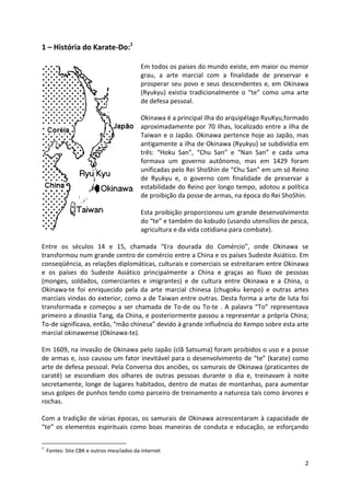 2 
1 – História do Karate-Do:1 
Em todos os países do mundo existe, em maior ou menor 
grau, a arte marcial com a finalidade de preservar e 
prosperar seu povo e seus descendentes e, em Okinawa 
(Ryukyu) existia tradicionalmente o “te” como uma arte 
de defesa pessoal. 
Okinawa é a principal ilha do arquipélago RyuKyu,formado 
aproximadamente por 70 ilhas, localizado entre a ilha de 
Taiwan e o Japão. Okinawa pertence hoje ao Japão, mas 
antigamente a ilha de Okinawa (Ryukyu) se subdividia em 
três: “Hoku San”, “Chu San” e “Nan San” e cada uma 
formava um governo autônomo, mas em 1429 foram 
unificadas pelo Rei ShoShin de “Chu San” em um só Reino 
de Ryukyu e, o governo com finalidade de preservar a 
estabilidade do Reino por longo tempo, adotou a política 
de proibição da posse de armas, na época do Rei ShoShin. 
Esta proibição proporcionou um grande desenvolvimento 
do “te” e também do kobudo (usando utensílios de pesca, 
agricultura e da vida cotidiana para combate). 
Entre os séculos 14 e 15, chamada “Era dourada do Comércio”, onde Okinawa se 
transformou num grande centro de comércio entre a China e os países Sudeste Asiático. Em 
conseqüência, as relações diplomáticas, culturais e comerciais se estreitaram entre Okinawa 
e os países do Sudeste Asiático principalmente a China e graças ao fluxo de pessoas 
(monges, soldados, comerciantes e imigrantes) e de cultura entre Okinawa e a China, o 
Okinawa-te foi enriquecido pela da arte marcial chinesa (chugoku kenpo) e outras artes 
marciais vindas do exterior, como a de Taiwan entre outras. Desta forma a arte de luta foi 
transformada e começou a ser chamada de To-de ou To-te . A palavra “To” representava 
primeiro a dinastia Tang, da China, e posteriormente passou a representar a própria China; 
To-de significava, então, “mão chinesa” devido à grande influência do Kempo sobre esta arte 
marcial okinawense (Okinawa-te). 
Em 1609, na invasão de Okinawa pelo Japão (clã Satsuma) foram proibidos o uso e a posse 
de armas e, isso causou um fator inevitável para o desenvolvimento de “te” (karate) como 
arte de defesa pessoal. Pela Conversa dos anciões, os samurais de Okinawa (praticantes de 
caratê) se escondiam dos olhares de outras pessoas durante o dia e, treinavam à noite 
secretamente, longe de lugares habitados, dentro de matas de montanhas, para aumentar 
seus golpes de punhos tendo como parceiro de treinamento a natureza tais como árvores e 
rochas. 
Com a tradição de várias épocas, os samurais de Okinawa acrescentaram à capacidade de 
“te” os elementos espirituais como boas maneiras de conduta e educação, se esforçando 
1 Fontes: Site CBK e outros mesclados da internet 
 