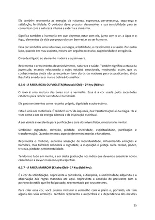 Ela também representa as energias da natureza, esperança, perseverança, segurança e 
satisfação; fertilidade. O portador deve procurar desenvolver a sua sensibilidade para se 
comunicar com a natureza interna e externa a si mesmo. 
Significa também a harmonia em que devemos estar com ela, junto com o ar, a água e o 
fogo, elementos da vida que proporcionam bem-estar ao ser humano. 
Essa cor simboliza uma vida nova, a energia, a fertilidade, o crescimento e a saúde. Por outro 
lado, quando em mau aspecto, mostra um orgulho excessivo, superioridade e arrogância. 
25 
O verde é ligado ao elemento madeira e a primavera. 
Representa o crescimento, desenvolvimento, natureza e saúde. Também significa a etapa da 
juventude, estando relacionado a estes estados emocionais, mostrando, assim, que os 
conhecimentos ainda não se encontram bem claros ou maduros para os praticantes; ainda 
lhes falta amadurecer mais e delineá-los melhor. 
6.3.6 - A FAIXA ROXA OU VIOLETA(Murasaki Obi) – 2º Kyu (Nikyu): 
O roxo é uma mistura das cores azul e vermelha. Essa é a cor usada pelos sacerdotes 
católicos para refletir santidade e humildade. 
Ela gera sentimentos como respeito próprio, dignidade e auto-estima. 
Esta é uma cor metafísica. É também a cor da alquimia, das transformações e da magia. Ela é 
vista como a cor da energia cósmica e da inspiração espiritual. 
A cor violeta é excelente para purificação e cura dos níveis físico, emocional e mental. 
Simboliza: dignidade, devoção, piedade, sinceridade, espiritualidade, purificação e 
transformação. Quando em mau aspecto determina manias e fanatismo. 
Representa o mistério, expressa sensação de individualidade, influenciando emoções e 
humores, mas também simboliza a dignidade, a inspiração e justiça. Gera tensão, poder, 
tristeza, piedade, sentimentalidade. 
Tendo isso tudo em mente, a cor desta graduação nos indica que devemos encontrar novos 
caminhos e a elevar nossa intuição espiritual. 
6.3.7 - A FAIXA MARROM (Chairo Obi)– 1º Kyu (Ichi Kyu): 
É a cor da solidificação. Representa a constância, a disciplina, a uniformidade adquirida e a 
observação das regras mantidas até aqui. Representa a conexão do praticante com o 
patrono do estilo que lhe foi passado, representado por seus mestres. 
Para criar essa cor, você precisa misturar o vermelho com o preto e, portanto, ela tem 
alguns dos seus atributos. Também representa a autocrítica e a dependência dos mestres 
 