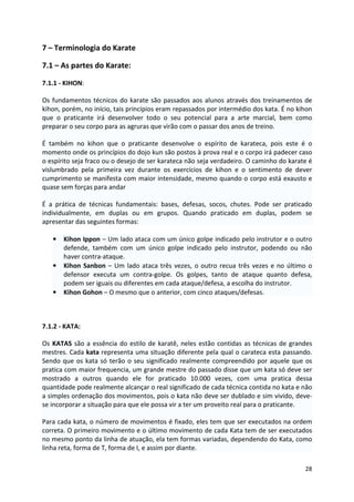 28 
7 – Terminologia do Karate 
7.1 – As partes do Karate: 
7.1.1 - KIHON: 
Os fundamentos técnicos do karate são passados aos alunos através dos treinamentos de 
kihon, porém, no início, tais princípios eram repassados por intermédio dos kata. É no kihon 
que o praticante irá desenvolver todo o seu potencial para a arte marcial, bem como 
preparar o seu corpo para as agruras que virão com o passar dos anos de treino. 
É também no kihon que o praticante desenvolve o espírito de karateca, pois este é o 
momento onde os princípios do dojo kun são postos à prova real e o corpo irá padecer caso 
o espírito seja fraco ou o desejo de ser karateca não seja verdadeiro. O caminho do karate é 
vislumbrado pela primeira vez durante os exercícios de kihon e o sentimento de dever 
cumprimento se manifesta com maior intensidade, mesmo quando o corpo está exausto e 
quase sem forças para andar 
É a prática de técnicas fundamentais: bases, defesas, socos, chutes. Pode ser praticado 
individualmente, em duplas ou em grupos. Quando praticado em duplas, podem se 
apresentar das seguintes formas: 
• Kihon Ippon – Um lado ataca com um único golpe indicado pelo instrutor e o outro 
defende, também com um único golpe indicado pelo instrutor, podendo ou não 
haver contra-ataque. 
• Kihon Sanbon – Um lado ataca três vezes, o outro recua três vezes e no último o 
defensor executa um contra-golpe. Os golpes, tanto de ataque quanto defesa, 
podem ser iguais ou diferentes em cada ataque/defesa, a escolha do instrutor. 
• Kihon Gohon – O mesmo que o anterior, com cinco ataques/defesas. 
7.1.2 - KATA: 
Os KATAS são a essência do estilo de karatê, neles estão contidas as técnicas de grandes 
mestres. Cada kata representa uma situação diferente pela qual o carateca esta passando. 
Sendo que os kata só terão o seu significado realmente compreendido por aquele que os 
pratica com maior frequencia, um grande mestre do passado disse que um kata só deve ser 
mostrado a outros quando ele for praticado 10.000 vezes, com uma pratica dessa 
quantidade pode realmente alcançar o real significado de cada técnica contida no kata e não 
a simples ordenação dos movimentos, pois o kata não deve ser dublado e sim vivido, deve-se 
incorporar a situação para que ele possa vir a ter um proveito real para o praticante. 
Para cada kata, o número de movimentos é fixado, eles tem que ser executados na ordem 
correta. O primeiro movimento e o último movimento de cada Kata tem de ser executados 
no mesmo ponto da linha de atuação, ela tem formas variadas, dependendo do Kata, como 
linha reta, forma de T, forma de I, e assim por diante. 
 