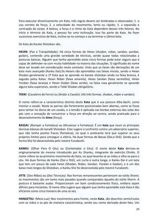 Para executar dinamicamente um Kata, três regras devem ser lembradas e observadas: 1. o 
uso correto da força; 2. a velocidade do movimento, lento ou rápido; 3. a expansão e 
contração do corpo. A beleza, a força e o ritmo do Kata dependem desses três fatores. No 
início e término do Kata, a pessoa faz uma inclinação. Isso faz parte do Kata. Ao fazer 
sucessivos exercícios de Kata, incline-se no começo e ao terminar o último kata. 
29 
Os Kata do Karate Shotokan são: 
HEIAN: (Paz e Tranqüilidade): Há cinco formas de Heian (shodan, nidan, sandan, yondan, 
godan), contendo uma grande variedade de técnicas, sendo quase todas relacionadas a 
posturas básicas. Alguém que tenha aprendido estas cinco formas pode estar seguro que é 
capaz de defender-se com muita habilidade na maioria das situações. O significado do nome 
deve ser levado em consideração neste contexto. Visto que os heian são derivações de um 
kata mais avançado (Kanku Dai).Os Heians são aprendidos nas faixas iniciais, sendo o Heian 
Shodan geralmente o 1º Kata que se aprende no karate shotokan ainda na faixa branca, é 
seguido pelos Katas: Heian Nidan (faixa amarela), Heian Sandan (faixa vermelha), Heian 
Yondan (faixa laranja) e Heian Godan (faixa verde), na faixa roxa geralmente se aprende 
alguns kata superiores, sendo o Tekki Shodan obrigatório. 
TEKKI: (Cavaleiro de Ferro) ou (Andar a Cavalo): (Há três formas. shodan, nidan e sandan). 
O nome refere-se a característica distinta deste Kata que é sua postura Kiba-dachi, como 
montar a cavalo. Neste as pernas são fortemente posicionadas bem abertas, como se fosse 
para sentar no dorso de um cavalo, e a tensão é aplicada nas bordas externas das solas dos 
pés com a sensação de concentrar a força em direção ao centro, sendo praticado para o 
desenvolvimento do kime (força). 
BASSAI: (Romper a Fortaleza) ou (Atravesar a Fortaleza): É um kata que reuni as principais 
técnicas básicas do karatê Shotokan. Este sugere o confronto contra um adversário superior, 
que não tenha pontos fracos (fortaleza), no qual o praticante terá que superar os seus 
próprios limites para conseguir a vitória. Há duas formas de Bassai (Dai,e Shô). Sendo que a 
forma Sho foi desenvolvida pelo mestre Funakoshi. 
KANKU: (Olhar Para O Céu) ou (Contemplar o Céu): O nome deste Kata derivou-se 
originariamente do mesmo introduzido por Ku Shanku, integrante do exército Chinês. O 
nome refere-se ao primeiro movimento do Kata, no qual levanta-se as mãos e olha-se para o 
céu. Há duas formas de Kanku (Dai e Shô), um curta e outra longa, o Kanku Dai é um kata 
que tem um pouco de cada heian (Shodan, Nidan, Sandan, Yondan e Godan), e é um dos 
katas mais longos do Shotokan, o Kanku Sho foi desenvolvida pelo mestre Funakoshi. 
JITTE: (Dez Mãos) ou (Dez Técnicas): Nas formas remanescentes pertencem ao estilo Shorei, 
os movimentos são um tanto mais pesados quando comparados àqueles do estilo Shorin. A 
postura é bastante audaz. Proporcionam um bom condicionamento físico, embora sejam 
difíceis para iniciantes. O nome Jitte sugere que alguém que tenha aprendido este Kata é tão 
eficiente como cinco homens de uma só vez. 
HANGETSU: (Meia-Lua): Nos movimentos para frente, neste Kata, são descritos semicírculos 
com as mãos e os pés de maneira característica, sendo seu nome derivado deste fato. Um 
 