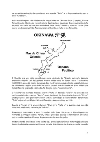 para o estabelecimento do caminho da arte marcial “Budo”, e o desenvolvimento para o 
atual “Karate-do”. 
Havia naquela época três cidades muito importantes em Okinawa: Shuri (a capital), Naha e 
Tomari Gusuku (distrito de controle direto da dinastia), e devido ao desenvolvimento do Te 
em cada uma delas ser um pouco diferente, cada “estilo” adotou o nome da cidade onde 
estava sendo desenvolvido. Assim surgiram o Shuri-te , o Naha-te e o Tomari-te. 
O Shuri-te era um estilo considerado como derivado do “Shaolin externo”, bastante 
explosivo e rápido. Um dos grandes mestres deste estilo foi Sokon "Bushi " Matsumura 
(1809-1901), aluno do mestre Sakugawa. Este mestre ensinou sua arte não só aos habitantes 
de Shuri como a alguns praticantes das outras cidades. O Naha-te era um estilo forte e que 
fazia ênfase na respiração e como tal, foi descrito como “Shaolin interno”. 
O “Shuri-te” era chamado de escola Shorin e “Naha-te” de escola “Shorei”. Na época de seus 
melhores discípulos, a escola “Shorin” (mata luminosa) foi denominada de escola “Shorin” 
(mata pequena) pelo professor Choshin Chibana (falecido) e a escola “Shorei” denominada 
“Goju” pelo professor Chojun Miyagui (falecido) e assim continua até hoje. 
Quanto a “Tomari-te” é uma mistura de “Shuri-te” e “Naha-te” e quanto a sua sucessão 
resta uma parte como a associação “Gohaku”. 
Atualmente, associaram a estas 3 escolas mais duas: Uechi-ryu e Matsubayashi-ryu, 
formando 5 principais estilos. Porém, estas 5 principais escolas se ramificaram em várias 
outras escolas devido a diferença de pensamento de seus discípulos. 
Modernamente, entende-se como Karate-Do a prática complementar de formação cultural e 
desportiva baseada no desenvolvimento peculiar dos sistemas de defesa pessoal e evolução 
3 
 