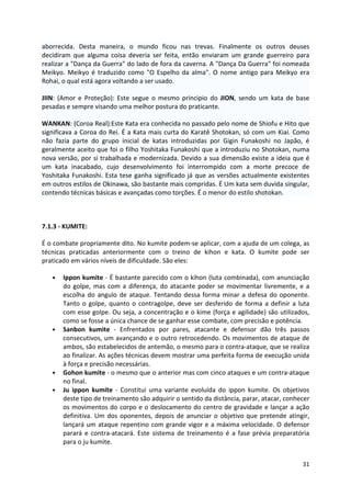 aborrecida. Desta maneira, o mundo ficou nas trevas. Finalmente os outros deuses 
decidiram que alguma coisa deveria ser feita, então enviaram um grande guerreiro para 
realizar a "Dança da Guerra" do lado de fora da caverna. A "Dança Da Guerra" foi nomeada 
Meikyo. Meikyo é traduzido como "O Espelho da alma". O nome antigo para Meikyo era 
Rohai, o qual está agora voltando a ser usado. 
JIIN: (Amor e Proteção): Este segue o mesmo principio do JION, sendo um kata de base 
pesadas e sempre visando uma melhor postura do praticante. 
WANKAN: (Coroa Real):Este Kata era conhecida no passado pelo nome de Shiofu e Hito que 
significava a Coroa do Rei. É a Kata mais curta do Karatê Shotokan, só com um Kiai. Como 
não fazia parte do grupo inicial de katas introduzidas por Gigin Funakoshi no Japão, é 
geralmente aceito que foi o filho Yoshitaka Funakoshi que a introduziu no Shotokan, numa 
nova versão, por si trabalhada e modernizada. Devido a sua dimensão existe a ideia que é 
um kata inacabado, cujo desenvolvimento foi interrompido com a morte precoce de 
Yoshitaka Funakoshi. Esta tese ganha significado já que as versões actualmente existentes 
em outros estilos de Okinawa, são bastante mais compridas. É Um kata sem duvida singular, 
contendo técnicas básicas e avançadas como torções. É o menor do estilo shotokan. 
31 
7.1.3 - KUMITE: 
É o combate propriamente dito. No kumite podem-se aplicar, com a ajuda de um colega, as 
técnicas praticadas anteriormente com o treino de kihon e kata. O kumite pode ser 
praticado em vários níveis de dificuldade. São eles: 
• Ippon kumite - É bastante parecido com o kihon (luta combinada), com anunciação 
do golpe, mas com a diferença, do atacante poder se movimentar livremente, e a 
escolha do angulo de ataque. Tentando dessa forma minar a defesa do oponente. 
Tanto o golpe, quanto o contragolpe, deve ser desferido de forma a definir a luta 
com esse golpe. Ou seja, a concentração e o kime (força e agilidade) são utilizados, 
como se fosse a única chance de se ganhar esse combate, com precisão e potência. 
• Sanbon kumite - Enfrentados por pares, atacante e defensor dão três passos 
consecutivos, um avançando e o outro retrocedendo. Os movimentos de ataque de 
ambos, são estabelecidos de antemão, o mesmo para o contra-ataque, que se realiza 
ao finalizar. As ações técnicas devem mostrar uma perfeita forma de execução unida 
à força e precisão necessárias. 
• Gohon kumite - o mesmo que o anterior mas com cinco ataques e um contra-ataque 
no final. 
• Ju ippon kumite - Constitui uma variante evoluída do ippon kumite. Os objetivos 
deste tipo de treinamento são adquirir o sentido da distância, parar, atacar, conhecer 
os movimentos do corpo e o deslocamento do centro de gravidade e lançar a ação 
definitiva. Um dos oponentes, depois de anunciar o objetivo que pretende atingir, 
lançará um ataque repentino com grande vigor e a máxima velocidade. O defensor 
parará e contra-atacará. Este sistema de treinamento é a fase prévia preparatória 
para o ju kumite. 
 