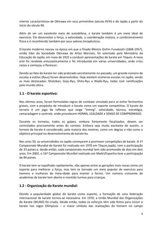 interior característicos de Okinawa em seus primórdios (século XVIII) e do Japão a partir do 
início do século XX. 
Além de ser um excelente meio de autodefesa, o karate também é um meio ideal de 
exercício. Ele desenvolve a força, a velocidade, a coordenação motora, o condicionamento 
físico e é reconhecido também por seus valores terapêuticos. 
O karate moderno nasceu na época em que o finado Mestre Gichin Funakoshi (1868-1957), 
então líder da Sociedade Okinawa de Artes Marciais, foi solicitado pelo Ministério da 
Educação do Japão, em maio de 1922 a conduzir apresentações de karate em Tóquio. A nova 
arte foi recebida entusiasticamente e foi introduzida em várias universidades, onde criou 
raízes e começou a florescer. 
Devido ao fato do karate ter sido praticado secretamente no passado, um grande número de 
escolas e estilos (Ryus) foram desenvolvidos. Hoje existem inúmeras escolas no Japão, sendo 
as mais destacadas: Shotokan, Goju-Ryu, Shito-Ryu e Wado-Ryu, todas com ramificações 
pelo mundo afora. 
4 
1.1 - O karate esportivo: 
Nos últimos anos, foram formuladas regras de combate simulado para se evitar ferimentos 
graves, com o propósito de introduzir o karate como um esporte competitivo. O karate de 
torneio é um jogo de reflexos que exige "timing", velocidade, técnica, estratégia, 
camaradagem e controle, onde prevalecem HONRA, LEALDADE e SENSO DE COMPROMISSO. 
Durante os torneios, todos os golpes, embora fortemente focalizados, devem ser 
controlados precisamente antes do contato. Embora seja muito excitante de assistir, o 
torneio de karate é considerado, pela maioria dos mestres, como um degrau e não como o 
objetivo principal no desenvolvimento do karate-ka. 
Nos anos 50, as universidades no Japão começaram a promover competições de karate. O 1º 
Campeonato Mundial de Karate foi realizado em 1970 em Tóquio,Japão, com a participação 
de 33 países e, desde então, cada campeonato mundial tem sido promovido de dois em dois 
anos. Em 2002, o 16º Campeonato Mundial realizado em Madri/Espanha teve a participação 
de 84 paises. 
O karate tem se espalhado rapidamente, não apenas entre as gerações mais novas como um 
esporte para melhorar a força, mas tem se tornado um meio popular de exercício para 
homens e mulheres de meia-idade para manter a forma. Um número crescente de 
academias de karate tem aberto e mantido turmas para crianças. 
1.2 - Organização do Karate mundial: 
Devido a popularidade global do karate como esporte, a formação de uma federação 
internacional de karate tornou-se necessária. Em 1970, a União Mundial das Organizações 
de Karate (WUKO) foi criada. Desde então, todos os esforços têm sido feitos para incluir o 
karate nos Jogos Olímpicos – o maior símbolo das realizações do homem no campo 
 