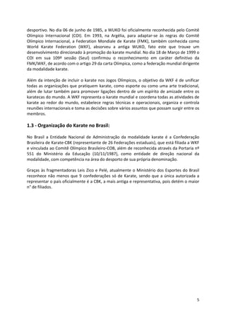 desportivo. No dia 06 de junho de 1985, a WUKO foi oficialmente reconhecida pelo Comitê 
Olímpico Internacional (COI). Em 1993, na Argélia, para adaptar-se às regras do Comitê 
Olímpico Internacional, a Federation Mondiale de Karate (FMK), também conhecida como 
World Karate Federation (WKF), absorveu a antiga WUKO, fato este que trouxe um 
desenvolvimento direcionado à promoção do karate mundial. No dia 18 de Março de 1999 o 
COI em sua 109º sessão (Seul) confirmou o reconhecimento em caráter definitivo da 
FMK/WKF, de acordo com o artigo 29 da carta Olímpica, como a federação mundial dirigente 
da modalidade karate. 
Além da intenção de incluir o karate nos Jogos Olímpicos, o objetivo da WKF é de unificar 
todas as organizações que pratiquem karate, como esporte ou como uma arte tradicional, 
além de lutar também para promover ligações dentro de um espírito de amizade entre os 
karatecas do mundo. A WKF representa o karate mundial e coordena todas as atividades de 
karate ao redor do mundo, estabelece regras técnicas e operacionais, organiza e controla 
reuniões internacionais e toma as decisões sobre vários assuntos que possam surgir entre os 
membros. 
5 
1.3 - Organização do Karate no Brasil: 
No Brasil a Entidade Nacional de Administração da modalidade karate é a Confederação 
Brasileira de Karate-CBK (representante de 26 Federações estaduais), que está filiada a WKF 
e vinculada ao Comitê Olímpico Brasileiro-COB, além de reconhecida através da Portaria nº 
551 do Ministério da Educação (10/11/1987), como entidade de direção nacional da 
modalidade, com competência na área do desporto de sua própria denominação. 
Graças às fragmentadoras Leis Zico e Pelé, atualmente o Ministério dos Esportes do Brasil 
reconhece não menos que 9 confederações só de Karate, sendo que a única autorizada a 
representar o país oficialmente é a CBK, a mais antiga e representativa, pois detém o maior 
n° de filiados. 
 