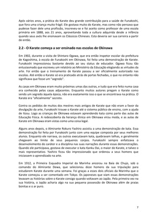 Após vários anos, a prática do Karate deu grande contribuição para a saúde de Funakoshi, 
que fora uma criança muito frágil. Ele gostava muito do Karate, mas como não pensava que 
pudesse fazer dele uma profissão, inscreveu-se e foi aceito como professor de uma escola 
primária em 1888, aos 21 anos, aproveitando toda a cultura adquirida desde a infância 
quando seus avós lhe ensinavam os Clássicos Chineses. Esta deveria ser sua carreira a partir 
de então. 
7 
2.2 - O Karate começa a ser ensinado nas escolas de Okinawa 
Em 1902, durante a visita de Shintaro Ogawa, que era então inspetor escolar da prefeitura 
de Kagoshima, à escola de Funakoshi em Okinawa, foi feita uma demonstração de Karate. 
Funakoshi impressionou bastante devido ao seu status de educador. Ogawa ficou tão 
entusiasmado que escreveu um relatório ao Ministério da Educação elogiando as virtudes da 
arte. Foi então que o treinamento de Karate passou a ser oficialmente autorizado nas 
escolas. Até então o Karate só era praticado atrás de portas fechadas, o que no entanto não 
significava que fosse um "segredo". 
As casas em Okinawa eram muito próximas umas das outras, e tudo que era feito numa casa 
era conhecido pelas casas adjacentes. Enquanto muitos autores pregam o Karate como 
sendo um segredo àquela época, não era exatamente isso o que se encontrava na prática. O 
Karate era "oficialmente" secreto. 
Contra os pedidos de muitos dos mestres mais antigos de Karate que não eram a favor da 
divulgação da arte, Funakoshi trouxe o Karate até o sistema público de ensino, com a ajuda 
de Itosu. Logo as crianças de Okinawa estavam aprendendo kata como parte das aulas de 
Educação Física. A redescoberta da herança étnica em Okinawa virou moda, e as aulas de 
Karate em Okinawa eram vistas como uma coisa legal. 
Alguns anos depois, o Almirante Rokuro Yashiro assistiu a uma demonstração de kata. Essa 
demonstração foi feita por Funakoshi junto com uma equipe composta por seus melhores 
alunos. Enquanto ele narrava, os outros executavam kata, quebravam telhas, e geralmente 
chegavam ao limite de seus pequenos corpos. Funakoshi sempre enfatizava o 
desenvolvimento do caráter e a disciplina nas suas narrações durante essas demonstrações. 
Quando ele participava, gostava de executar o kata Kanku Dai, o maior do Karate, e talvez o 
mais representativo. Yashiro ficou tão impressionado que ordenou a seus homens que 
iniciassem o aprendizado na arte. 
Em 1912, a Primeira Esquadra Imperial da Marinha ancorou na Baía de Chujo, sob o 
comando do Almirante Dewa, que selecionou doze homens da sua tripulação para 
estudarem Karate durante uma semana. Foi graças a esses dois oficiais da Marinha que o 
Karate começou a ser comentado em Tokyo. Os japoneses que viam essas demonstrações 
levavam as histórias sobre o Karate consigo quando voltavam ao Japão. Pela primeira vez na 
sua história, o Japão acharia algo na sua pequena possessão de Okinawa além de praias 
bonitas e o ar puro. 
 