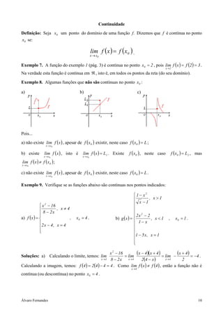 Continuidade
Definição: Seja x0 um ponto do domínio de uma função f. Dizemos que f é contínua no ponto
x0 se:

                                                 lim f ( x ) = f ( x0 ) .
                                                 x → x0

Exemplo 7. A função do exemplo 1 (pág. 3) é contínua no ponto x0 = 2 , pois lim f ( x ) = f (2 ) = 3 .
                                                                                              x →2
Na verdade esta função é contínua em ℜ , isto é, em todos os pontos da reta (do seu domínio).

Exemplo 8. Algumas funções que não são contínuas no ponto x0 :

a)                                     b)                                    c)




Pois...
a) não existe lim f ( x ) , apesar de f ( x0 ) existir, neste caso f ( x0 ) = L ;
                 x→ x0


b) existe       lim f ( x ) , isto é    lim f ( x ) = L1 . Existe     f ( x0 ) , neste caso         f ( x0 ) = L2 , mas
                x→ x0                   x → x0

lim f ( x ) ≠ f ( x0 ) ;
x → x0


c) não existe lim f ( x ) , apesar de f ( x0 ) existir, neste caso f ( x0 ) = L .
                 x→ x0


Exemplo 9. Verifique se as funções abaixo são contínuas nos pontos indicados:

                                                                            1 − x2
                                                                                    , x >1
                                                                              x −1
              x 2 − 16
                       , x≠4                                              
              8 − 2x                                                       2
                                                                          2x − 2
a) f ( x ) =                 ,    x0 = 4 .                   b) g ( x ) =           , x<1     ,     x0 = 1 .
             2 x − 4 , x = 4                                               1− x
                                                                          
             
                                                                          
                                                                           1 − 5 x , x = 1
                                                                           
                                                                           

Soluções: a)
                                                 x 2 − 16
                    Calculando o limite, temos: lim       = lim
                                                                (x − 4 )(x + 4 ) = lim − (x + 4 ) = −4 .
                                            x→4  8 − 2 x x →4      2(4 − x )       x→4      2
Calculando a imagem, temos: f (4 ) = 2(4 ) − 4 = 4 . Como lim f ( x ) ≠ f (4 ) , então a função não é
                                                                       x→4

contínua (ou descontínua) no ponto x0 = 4 .




Álvaro Fernandes                                                                                                    10
 