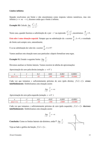 Limites infinitos


Quando resolvemos um limite e não encontramos como resposta valores numéricos, mas sim
infinito ( + ∞ ou − ∞ ), dizemos então que o limite é infinito.

                                   x2 − 1
Exemplo 10. Calcule lim                   .
                          x → −1   x −1

                                                                   x2 − 1               0
Neste caso, quando fazemos a substituição de x por − 1 na expressão       , encontramos    =0.
                                                                   x −1                 −2
                                                                            0
Esta não é uma situação especial. Sempre que na substituição de x ocorrer , k ≠ 0 , o resultado
                                                                            k
do limite será sempre zero, naturalmente.

                                                   k
E se na substituição do valor de x ocorrer           , k ≠0?
                                                   0

Vamos analisar esta situação num caso particular e depois formalizar uma regra.

                                                       1
Exemplo 11. Estude o seguinte limite: lim                .
                                                x →0   x

Devemos analisar os limites laterais. Vamos recorrer às tabelas de aproximações:

Aproximação do zero pela direita (notação x → 0 + )

      x              1                    0,1                 0,01         0,001     0,0001
  f(x)=1/x           1                    10                  100          1000      10.000

Cada vez que tomamos x suficientemente próximo de zero (pela direita), f ( x ) = 1 x cresce
indefinidamente. Simbolizamos esta situação assim:

                                                               1
                                                       lim+      = +∞
                                                       x →0    x

Aproximação do zero pela esquerda (notação x → 0 − )

      x              -1                  -0,1                 -0,01       -0,001     -0,0001
  f(x)=1/x           -1                  -10                  -100        -1000      -10.000

Cada vez que tomamos x suficientemente próximo de zero (pela esquerda), f ( x ) = 1 x decresce
indefinidamente. Simbolizamos esta situação assim:

                                                               1
                                                       lim−      = −∞
                                                       x →0    x

                                                                               1
Conclusão: Como os limites laterais são distintos, então                lim      .
                                                                        x →0   x

Veja ao lado o gráfico da função f ( x ) = 1 x .


Álvaro Fernandes                                                                               12
 