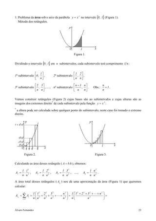 1. Problema da área sob o arco da parábola y = x 2 no intervalo [0 , 1] (Figura 1).
   Método dos retângulos.




                                                   Figura 1.

Dividindo o intervalo [0 , 1] em n subintervalos, cada subintervalo terá comprimento 1 n :


                 1                               1 2
1o subintervalo 0 ,  ,           2o subintervalo  ,  ,
                 n                               n n

                2 3                         n − 1 n                        n
3o subintervalo  ,  , ... , no subintervalo      , .               Obs.:     = 1.
                n n                          n    n                        n


Vamos construir retângulos (Figura 2) cujas bases são ao subintervalos e cujas alturas são as
imagens dos extremos direito* de cada subintervalo pela função y = x 2 :
*
 a altura pode ser calculada sobre qualquer ponto do subintervalo, neste caso foi tomado o extremo
direito.




        Figura 2.                                                       Figura 3.

Calculando as área desses retângulo ( A = b.h ), obtemos:

       1 12               1 22             1 32                   1 n2
A1 =    ⋅   ,      A2 =    ⋅   ,    A3 =    ⋅   , ... ,    An =    ⋅   .
       n n2               n n2             n n2                   n n2

A área total desses retângulos ( Atn ) nos dá uma aproximação da área (Figura 1) que queremos
calcular:
        n
            1  12 2 2 3 2               n2    1  12 + 2 2 + 3 2 +     + n2 
Atn = ∑ Ai =  2 + 2 + 2 +              + 2   =                             =
      i =1  nn
                  n   n                 n     n
                                                             n2             
                                                                              


Álvaro Fernandes                                                                               23
 
