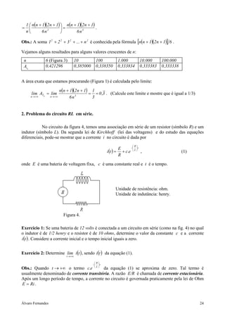 1  n(n + 1)(2n + 1)  n(n + 1)(2 n + 1)
=                       =                  .
    n        6n2               6n3

Obs.: A soma 1 2 + 2 2 + 3 2 + ... + n 2 é conhecida pela fórmula [n(n + 1)(2 n + 1)] 6 .

Vejamos alguns resultados para alguns valores crescentes de n:
 n              6 (Figura 3)             10           100          1.000           10.000     100.000
 Atn            0,421296                 0,385000     0,338350     0,333834        0,333383   0,333338


A área exata que estamos procurando (Figura 1) é calculada pelo limite:

                            n(n + 1)(2 n + 1) 1
       lim ATn = lim                         = = 0 ,3 . (Calcule este limite e mostre que é igual a 1/3)
       n → +∞      n → +∞         6n3         3


2. Problema do circuito RL em série.

            No circuito da figura 4, temos uma associação em série de um resistor (símbolo R) e um
indutor (símbolo L). Da segunda lei de Kirchhoff (lei das voltagens) e do estudo das equações
diferenciais, pode-se mostrar que a corrente i no circuito é dada por
                                                                             R
                                                                     E     −  t
                                                             i (t ) = + c.e  L  ,                      (1)
                                                                     R
onde E é uma bateria de voltagem fixa, c é uma constante real e t é o tempo.




                                                                  Unidade de resistência: ohm.
                                                                  Unidade de indutância: henry.



                              Figura 4.

Exercício 1: Se uma bateria de 12 volts é conectada a um circuito em série (como na fig. 4) no qual
o indutor é de 1/2 henry e o resistor é de 10 ohms, determine o valor da constante c e a corrente
i (t ) . Considere a corrente inicial e o tempo inicial iguais a zero.


Exercício 2: Determine lim i (t ) , sendo i (t ) da equação (1).
                                t → +∞

                                                     R
                                                    −  t
Obs.: Quando t → +∞ o termo c.e  L  da equação (1) se aproxima de zero. Tal termo é
usualmente denominado de corrente transitória. A razão E/R é chamada de corrente estacionária.
Após um longo período de tempo, a corrente no circuito é governada praticamente pela lei de Ohm
E = Ri .



Álvaro Fernandes                                                                                               24
 