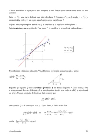 Vamos determinar a equação da reta tangente a uma função (uma curva) num ponto do seu
domínio.

Seja y = f ( x ) uma curva definida num intervalo aberto I. Considere P( xo , y o ) , sendo y o = f ( x o ) ,
um ponto fixo e Q( x , y ) um ponto móvel, ambos sobre o gráfico de f.

Seja s a reta que passa pelos pontos P e Q e considere β o ângulo de inclinação de s.
Seja t a reta tangente ao gráfico de f no ponto P e considere α o ângulo de inclinação de t.

                                y



                                                               t
                                                                         s

                            y                                                f
                                                               Q
                                                                                                       ∆y = y − yo
                                          P                    T                                       ∆x = x − xo
                           yo


                          β         α
                                                           x
                                                                                 x
                                           xo



Considerando o triângulo retângulo PTQ, obtemos o coeficiente angular da reta s como

            ∆y y − yo                                                                         Q
tg (β ) =     =       .
            ∆x x − xo                                                                         y − yo
                                                                                 β
                                                                          P          x − xo   T
Suponha que o ponto Q mova-se sobre o gráfico de f em direção ao ponto P. Desta forma, a reta
s se aproximará da reta t. O ângulo β se aproximará do ângulo α, e então, a tg (β ) se aproximará
da tg (α ) . Usando a notação de limites, é fácil perceber que

                                                          lim tg (β ) = tg (α ) .
                                                          Q→ P



Mas quando Q → P temos que x → xo . Desta forma, o limite acima fica

                                                                        y − yo       f ( x ) − f ( xo )
                           lim tg (β ) = tg (α )      ⇔        lim             = lim                    = tg (α ) .
                           Q→ P                                x → xo   x − xo x→ xo      x − xo

                     f ( x ) − f ( xo )
Assim lim                               = tg (α ) .
            x → xo        x − xo



Álvaro Fernandes                                                                                                      26
 