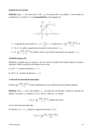Equação da reta normal

Definição: Seja y = f ( x ) uma curva e P( xo , y o ) um ponto sobre o seu gráfico. A reta normal (n)
ao gráfico de f no ponto P é a reta perpendicular a reta tangente (t).




                                                                                           ( ) ( )
    •   A equação da reta normal é ( y − y o ) =
                                                      −1
                                                          (x − xo ) , sendo que m = xlim f x − f xo ≠ 0 .
                                                      m                               → xo   x − xo
    •   Se m = 0 , então a equação da reta normal é a reta vertical x = xo .
                  f (x ) − f (xo )
    •   Se lim                     for infinito, então a reta normal é horizontal e tem equação y = y o .
           x → xo     x − xo

Atividades (grupo 15).

Determine a equação da reta tangente e da reta normal ao gráfico das funções abaixo nos pontos
indicados. Esboce os gráficos das funções com as retas.

a) f ( x ) = x 3 no ponto de abscissa xo = 1 .

b) f ( x ) = x no ponto de abscissa xo = 4 .


A derivada de uma função num ponto

                   f (x ) − f (xo )
O limite lim                        é muito importante, por isso receberá uma denominação especial.
          x → xo       x − xo

Definição: Seja y = f ( x ) uma função e xo um ponto do seu domínio. Chama-se derivada da
função f no ponto xo e denota-se f ' ( xo ) (lê-se f linha de xo ), o limite

                                                    f (x ) − f (xo )
                                f ' ( xo ) = lim                     , quando este existir.
                                           x → xo       x − xo

Forma alternativa para derivada:

Se fizermos ∆x = x − xo , obtemos a seguinte forma para f ' ( xo ) :

                                                              f ( xo + ∆x ) − f ( xo )
                                         f ' ( xo ) = lim                              .
                                                      ∆x →0            ∆x


Álvaro Fernandes                                                                                            28
 