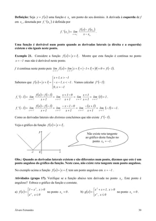 Definição: Seja y = f ( x ) uma função e xo um ponto do seu domínio. A derivada à esquerda de f
em xo , denotada por f − ' ( xo ) é definida por

                                                                      f (x ) − f (xo )
                                             f − ' ( xo ) = lim−                       .
                                                             x → xo       x − xo


Uma função é derivável num ponto quando as derivadas laterais (a direita e a esquerda)
existem e são iguais neste ponto.

Exemplo 21. Considere a função f ( x ) = x + 1 . Mostre que esta função é contínua no ponto
x = −1 mas não é derivável neste ponto.

f é contínua neste ponto pois lim f ( x ) = lim x + 1 = − 1 + 1 = 0 = 0 = f (− 1) .
                                    x → −1          x → −1



                               x + 1, x > −1
                              
Sabemos que f ( x ) = x + 1 = − x − 1, x < −1 . Vamos calcular f ' (− 1) :
                              0 , x = −1
                              

                     f ( x ) − f (− 1)          x +1−0          x+1
f + ' (− 1) = lim+                     = lim+          = lim+         = lim+ (1) = 1 .
            x → −1          x+1          x → −1   x+1    x → −1 x + 1   x → −1


                     f ( x ) − f (− 1)          − x −1−0          − ( x + 1)
f − ' (− 1) = lim−                     = lim−            = lim−              = lim− (− 1) = −1 .
            x → −1          x+1          x → −1    x+1     x → −1   x+1        x → −1


Como as derivadas laterais são distintas concluímos que não existe f ' (− 1) .

Veja o gráfico da função f ( x ) = x + 1 .

                                                                             Não existe reta tangente
                                                                            ao gráfico desta função no
                                                                                  ponto x0 = −1 .




Obs.: Quando as derivadas laterais existem e são diferentes num ponto, dizemos que este é um
ponto anguloso do gráfico da função. Neste caso, não existe reta tangente num ponto anguloso.

No exemplo acima a função f ( x ) = x + 1 tem um ponto anguloso em x = −1 .

Atividades (grupo 17). Verifique se a função abaixo tem derivada no ponto xo . Este ponto é
anguloso? Esboce o gráfico da função e constate.

             
             1 − x , x > 0
                   2
                                                                                    2
                                                                                    x + x + 1, x > 0
a) f ( x ) =  x            no ponto x o = 0 .                        b) g ( x ) =  x                no ponto x o = 0 .
             e , x ≤ 0
                                                                                  e , x ≤ 0
                                                                                   



Álvaro Fernandes                                                                                                       30
 