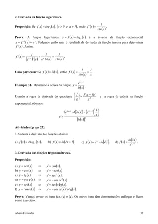 2. Derivada da função logarítmica.

                                                                                                    1
Proposição: Se f ( x ) = log a ( x ), (a > 0 e a ≠ 1) , então f ´ ( x ) =                                 .
                                                                                                 x ln(a )

Prova: A função logarítmica                      y = f ( x ) = log a ( x )                 é a inversa da função exponencial
x = f −1 ( y ) = a y . Podemos então usar o resultado da derivada da função inversa para determinar
f ´ ( x ) . Assim:

                1          1        1
 f ´ (x ) =            = y      =         .
              ( )
              f ´ ( y ) a ln(a ) x ln(a )
               −1




                                                                             1     1
Caso particular: Se f ( x ) = ln( x ) , então f ´ (x ) =                          = .
                                                                          x ln(e ) x

                                                                          e 4 x +1
Exemplo 31. Determine a deriva da função y =                                       .
                                                                          ln( x )

                                         f  f ´ g − fg´
Usando a regra da derivada do quociente  ´ =
                                        g                                                        e a regra da cadeia na função
                                                 g2
exponencial, obtemos:

                                                     (e   4 x +1
                                                                      )                (     )
                                                                                            1
                                                                   ⋅ 4 [ln( x )] − e 4 x +1  
                                              y´ =                                           x
                                                                         [ln(x )] 2




Atividades (grupo 23).

1. Calcule a derivada das funções abaixo:
                                                                                                                             ln(3 x )
a) f ( x ) = 4 log 2 (5 x ) .    b) f ( x ) = ln(2 x + 1) .                                            ( )
                                                                               c) f ( x ) = e 3 x ⋅ ln x .    d) f ( x ) =
                                                                                                                              e− 2 x
                                                                                                                                      .


3. Derivada das funções trigonométricas.

Proposição:
a)   y = sen( x )       ⇒       y´ = cos( x ) .
b)   y = cos( x )       ⇒       y´ = − sen( x ) .
c)   y = tg ( x )       ⇒       y´ = sec 2 ( x ) .
d)   y = cot g ( x )    ⇒       y´ = − cos ec (x ) .
                                                 2


e) y = sec(x )    ⇒             y´ = sec( x )tg (x ) .
f) y = cos ec(x ) ⇒             y´ = − cos ec( x ) cot g ( x ) .

Prova: Vamos provar os itens (a), (c) e (e). Os outros itens têm demonstrações análogas e ficam
como exercício.


Álvaro Fernandes                                                                                                                          37
 