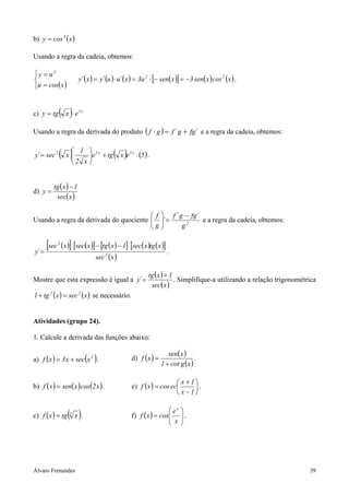 b) y = cos 3 ( x )

Usando a regra da cadeia, obtemos:

y = u3
                         y´ (x ) = y´ (u ) ⋅ u´ ( x ) = 3u 2 ⋅ [− sen( x )] = −3 sen( x ) cos 2 ( x ) .
u = cos( x )


c) y = tg     ( x )⋅ e    5x




Usando a regra da derivada do produto ( f ⋅ g ) = f ´ g + fg´ e a regra da cadeia, obtemos:
                                              ´


y´ = sec 2    ( x ) 2 1 x e
                   
                          
                           
                                    5x
                                         + tg   ( x )e   5x
                                                              ⋅ (5 ) .
                               


         tg ( x ) − 1
d) y =
          sec( x )

                                         f  f ´ g − fg´
Usando a regra da derivada do quociente  ´ =
                                        g               e a regra da cadeia, obtemos:
                                                 g2


y´ =
       [sec   2
                  (x )] [sec(x )] − [tg (x ) − 1] [sec(x )tg (x )]
                                                                   .
                                  sec 2 ( x )

                                                                     tg ( x ) + 1
Mostre que esta expressão é igual a y´ =                                          . Simplifique-a utilizando a relação trigonométrica
                                                                      sec(x )
1 + tg 2 ( x ) = sec 2 (x ) se necessário.


Atividades (grupo 24).

1. Calcule a derivada das funções abaixo:

                                                                            sen( x )
a) f ( x ) = 3 x + sec x 2 .   ( )                       d) f ( x ) =
                                                                         1 + cot g ( x )
                                                                                         .


                                                                             x + 1
b) f ( x ) = sen( x ) cos(2 x ) .                        e) f ( x ) = cos ec      .
                                                                             x − 1


c) f ( x ) = tg      ( x ).
                     3                                                    ex
                                                         f) f ( x ) = cos
                                                                          x
                                                                                  
                                                                                  .
                                                                                  
                                                                                 




Álvaro Fernandes                                                                                                                  39
 