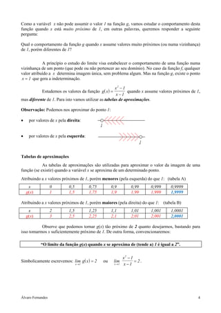 Como a variável x não pode assumir o valor 1 na função g, vamos estudar o comportamento desta
função quando x está muito próximo de 1, em outras palavras, queremos responder a seguinte
pergunta:

Qual o comportamento da função g quando x assume valores muito próximos (ou numa vizinhança)
de 1, porém diferentes de 1?


            A princípio o estudo do limite visa estabelecer o comportamento de uma função numa
vizinhança de um ponto (que pode ou não pertencer ao seu domínio). No caso da função f, qualquer
valor atribuído a x determina imagem única, sem problema algum. Mas na função g, existe o ponto
x = 1 que gera a indeterminação.

                                                      x2 − 1
           Estudemos os valores da função g( x ) =           quando x assume valores próximos de 1,
                                                      x −1
mas diferente de 1. Para isto vamos utilizar as tabelas de aproximações.

Observação: Podemos nos aproximar do ponto 1:

•    por valores de x pela direita:


•    por valores de x pela esquerda:



Tabelas de aproximações
            As tabelas de aproximações são utilizadas para aproximar o valor da imagem de uma
função (se existir) quando a variável x se aproxima de um determinado ponto.
Atribuindo a x valores próximos de 1, porém menores (pela esquerda) do que 1: (tabela A)
     x             0        0,5          0,75        0,9       0,99      0,999    0,9999
    g(x)           1        1,5          1,75        1,9       1,99      1,999    1,9999

Atribuindo a x valores próximos de 1, porém maiores (pela direita) do que 1: (tabela B)
     x             2        1,5          1,25        1,1       1,01      1,001    1,0001
    g(x)           3        2,5          2,25        2,1       2,01      2,001    2,0001

           Observe que podemos tornar g(x) tão próximo de 2 quanto desejarmos, bastando para
isso tomarmos x suficientemente próximo de 1. De outra forma, convencionaremos:

           “O limite da função g(x) quando x se aproxima de (tende a) 1 é igual a 2”.

                                                           x2 − 1
Simbolicamente escrevemos: lim g( x ) = 2       ou    lim         = 2.
                                  x →1                x →1 x −1




Álvaro Fernandes                                                                                 4
 