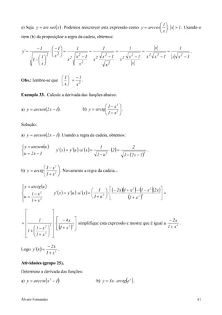 1
e) Seja y = arc sec( x ) . Podemos reescrever esta expressão como y = arccos  , x > 1 . Usando o
                                                                             x
item (b) da proposiçãoe a regra da cadeia, obtemos:

           −1     − 1    1                                      1                        1                        x          1
y´ =              2=
                ⋅               =                                            =                    =                   =              .
           1  x 
              2
                          x2 − 1                                 x2 − 1                   x2 − 1           x2 x2 − 1       x x2 − 1
       1−             x2          x2                                               x2
                               2                                                            x
          x                x                                        x   2


                                    ´
                    1  −1
Obs.: lembre-se que   = 2 .
                     x x

Exemplo 33. Calcule a derivada das funções abaixo:

                                                              1 − x2              
a) y = arcsen(2 x − 1) .                        b) y = arctg 
                                                              1 + x2              .
                                                                                   
                                                                                  

Solução:

a) y = arcsen(2 x − 1) . Usando a regra da cadeia, obtemos:

 y = arcsen(u )                                              1                                2
                         y´ ( x ) = y´ (u ) ⋅ u´ ( x ) =                 ⋅ (2 ) =                          .
u = 2 x − 1                                                1−u                         1 − (2 x − 1)
                                                                      2                                 2




              1 − x2      
b) y = arctg 
              1 + x2       . Novamente a regra da cadeia...
                           
                          

 y = arctg (u )
                                                         1
                         y´ ( x ) = y´ (u ) ⋅ u´ ( x ) =              ⋅
                                                                                      (    ) (
                                                                        (− 2 x ) 1 + x − 1 − x (2 x ) 
                                                                                        2       2
                                                                                                        =
                                                                                                                )
     1 − x2


 u=
      1 + x2
                                                         1+ u
                                                               2
                                                                                       ( )
                                                                                      1 + x2
                                                                                             2
                                                                                                        
                                                                                                        


                         
                         
        1                  − 4x                                                       − 2x
=                          ⋅
                        2           simplifique esta expressão e mostre que é igual a        .
 1 +  1 − x
      
              2
                      
                            ( 
                                 2 2
                         1+ x      )                                                1 + x4
   1 + x2            
                     

                   − 2x
Logo y´ ( x ) =          .
                  1 + x4

Atividades (grupo 25).
Determine a derivada das funções:

                  (
a) y = arccos x 2 − 1 .    )                                b) y = 3 x ⋅ arctg e x .      ( )

Álvaro Fernandes                                                                                                                           41
 