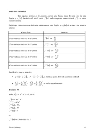 Derivadas sucessivas

          Em algumas aplicações precisamos derivar uma função mais de uma vez. Se uma
função y = f ( x ) for derivável, isto é, existe f ´ ( x ) , podemos pensar na derivada de f ´ ( x ) e assim
sucessivamente.

Definimos e denotamos as derivadas sucessivas de uma função y = f ( x ) de acordo com a tabela
abaixo:

                       Como lê-se:                                                           Notação:

                                                                                     dy
1a derivada ou derivada de 1a ordem                           f ´ (x ) ou
                                                                                     dx
                                                                                     d2y
2a derivada ou derivada de 2a ordem                           f ´´ ( x ) ou
                                                                                     dx 2
                                                                                      d3y
3a derivada ou derivada de 3a ordem                           f ´´´ (x ) ou
                                                                                      dx 3
                                                                                      d4y
  a
4 derivada ou derivada de 4 ordem        a
                                                              f   (4 )
                                                                         (x )   ou
                                                                                      dx 4


                                                                                      dny
na derivada ou derivada de na ordem                           f (n ) ( x ) ou
                                                                                      dx n

Justificativa para as notações:

      •     f ´´ (x ) = [ f ´ (x )] ,
                                  ´     f ´´´ ( x ) = [ f ´´ ( x )] , a partir da quarta derivada usamos o cardinal.
                                                                  ´

           d 2 y d  dy                d3y d d2y
      •         =  ,                      =          , e assim sucessivamente.
           dx 2 dx  dx                dx 3 dx  dx 2 
                                                      

Exemplo 34.

a) Se f ( x ) = x 4 + 2 x − 1 , então:

 f ´ (x ) = 4 x 3 + 2
 f ´´ ( x ) = 12 x 2
 f ´´´ ( x ) = 24 x
 f (4 ) ( x ) = 24
 f (5 ) ( x ) = 0

...

 f (n ) (x ) = 0 , para todo n ≥ 5 .



Álvaro Fernandes                                                                                                       43
 