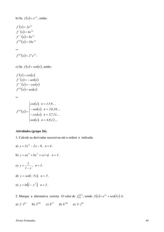 b) Se f ( x ) = e 2 x , então:

 f ´ ( x ) = 2e 2 x
 f ´´ ( x ) = 4e 2 x
 f ´´´ ( x ) = 8e 2 x
 f (4 ) ( x ) = 16 e 2 x

...

 f (n ) (x ) = 2 n e 2 x .


c) Se f ( x ) = sen( x ) , então:

 f ´ ( x ) = cos( x )
 f ´´ ( x ) = − sen(x )
 f ´´´ ( x ) = − cos( x )
 f (4 ) ( x ) = sen( x )

...

          cos( x ), n = 1,5 ,9 ,...
          
          − sen( x ), n = 2 ,6 ,10 ,...
 f (x ) = 
  (n )

          − cos( x ), n = 3 ,7 ,11,...
          sen( x ), n = 4 ,8 ,12 ,...
          


Atividades (grupo 26).
1. Calcule as derivadas sucessivas até a ordem n indicada.

a) y = 3 x 4 − 2 x − 9, n = 4 .

b) y = ax 3 + bx 2 + cx+d, n = 3 .

           1
c) y =         , n = 3.
          1− x

d) y = sen(− 5 x ), n = 5 .

              (
e) y = ln 1 − x 2 , n = 3 .)
2. Marque a alternativa correta. O valor de f (097 ) , sendo f ( x ) = e 3 x + sen(3 x ) é:
                                               (
                                                 )

a) 2 ⋅ 3 97        b) 3194     c) 6 97   d) 6 194   e) 3 ⋅ 2 97



Álvaro Fernandes                                                                              44
 