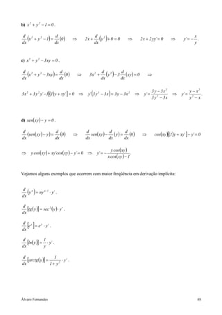 b) x 2 + y 2 − 1 = 0 .

d 2
dx
    (
   x + y2 − 1 =
                d
                dx
                     )
                   (0 )              ⇒        2x +
                                                     dx
                                                       ( )
                                                     d 2
                                                        y +0 =0              ⇒         2 x + 2 yy´ = 0       ⇒
                                                                                                                           x
                                                                                                                     y´ = − .
                                                                                                                           y



c) x 3 + y 3 − 3 xy = 0 .

d 3
dx
    (
   x + y 3 − 3 xy =
                    d
                    dx
                         )
                       (0 )              ⇒      3x 2 +
                                                         dx
                                                           ( )
                                                         d 3     d
                                                            y − 3 ( xy ) = 0
                                                                 dx
                                                                                            ⇒


                                                                                                3 y − 3x 2                y − x2
3 x 2 + 3 y 2 y´ −3[(1) y + xy´ ] = 0    ⇒       (             )
                                               y´ 3 y 2 − 3 x = 3 y − 3 x 2        ⇒     y´ =                ⇒     y´ =          .
                                                                                                3 y 2 − 3x                y2 − x




d) sen( xy ) − y = 0 .

d
   (sen(xy ) − y ) = d (0 )          ⇒
                                              d             d
                                                 sen( xy ) − ( y ) =
                                                                     d
                                                                        (0 )            ⇒        cos( xy )[(1) y + xy´ ] − y´ = 0
dx                   dx                       dx            dx       dx

                                                                 y cos( xy )
⇒       y cos( xy ) + xy´cos (xy ) − y´ = 0    ⇒      y´ = −                   .
                                                               x cos( xy ) − 1


Vejamos alguns exemplos que ocorrem com maior freqüência em derivação implícita:


d n
dx
    ( )
   y = ny n −1 ⋅ y´ .


d
   [tg ( y )] = sec 2 ( y ) ⋅ y´ .
dx

d y
dx
    [ ]
   e = e y ⋅ y´ .


d
   [ln( y )] = 1 ⋅ y´ .
dx             y

d
   [arctg ( y )] = 1 2 ⋅ y´ .
dx                1+ y




Álvaro Fernandes                                                                                                              48
 