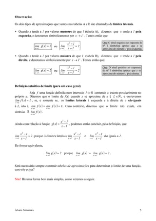 Observação:

Os dois tipos de aproximações que vemos nas tabelas A e B são chamados de limites laterais.

∗ Quando x tende a 1 por valores menores do que 1 (tabela A), dizemos que x tende a 1 pela
  esquerda, e denotamos simbolicamente por x → 1− . Temos então que:

                                                 x2 − 1                          Obs: O sinal negativo no expoente do
                      lim g( x ) = 2 ou   lim           =2                       no 1 simboliza apenas que x se
                         −
                      x →1                   −
                                          x →1   x −1                            aproxima do número 1 pela esquerda.

∗ Quando x tende a 1 por valores maiores do que 1 (tabela B), dizemos que x tende a 1 pela
  direita, e denotamos simbolicamente por x → 1+ . Temos então que:

                                                 x2 − 1                          Obs: O sinal positivo no expoente
                      lim g( x ) = 2 ou   lim           =2                       do no 1 simboliza apenas que x se
                         +
                      x →1                   +
                                          x →1   x −1                            aproxima do número 1 pela direita.



Definição intuitiva de limite (para um caso geral)

              Seja f uma função definida num intervalo I ⊂ ℜ contendo a, exceto possivelmente no
próprio a. Dizemos que o limite de f(x) quando x se aproxima de a é L ∈ℜ , e escrevemos
lim f ( x ) = L , se, e somente se, os limites laterais à esquerda e à direita de a são iguais
x→a

à L, isto é, lim− f ( x ) = lim+ f ( x ) = L . Caso contrário, dizemos que o limite não existe, em
                x→a            x →a

símbolo        lim f ( x ) .
                x→a



                                          x2 − 1
Ainda com relação à função g( x ) =              , podemos então concluir, pela definição, que:
                                          x −1

       x2 − 1                                        x2 − 1                x2 − 1
lim           = 2 , porque os limites lateriais lim+            e   lim−          são iguais a 2.
x →1   x −1                                     x →1 x − 1          x →1   x −1

De forma equivalente,

                               lim g( x ) = 2 porque   lim g( x ) = lim g( x ) = 2 .
                               x →1                    x → 1−          +
                                                                       x →1




Será necessário sempre construir tabelas de aproximações para determinar o limite de uma função,
caso ele exista?


Não! Há uma forma bem mais simples, como veremos a seguir.




Álvaro Fernandes                                                                                                  5
 