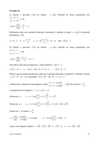 Exemplo 36.
a) Calcule a derivada             y´ ( x ) da função            y = y ( x ) definida na forma paramétrica por
 x = 3t − 5
            , t ∈ℜ.
 y = 1 − 6t
             y´ (t ) − 6
y´ ( x ) =           =   = −2 .
             x´ (t )   3

Poderíamos obter este resultado eliminado o parâmetro t, obtendo a função y = y ( x ) e calculando
diretamente y´ ( x ) :

                           x+5             x + 5
x = 3t − 5 ⇒ t =               ∴ y = 1 − 6       = −2 x − 9 . Daí, y´ ( x ) = −2 .
                            3              3 

b) Calcule a derivada             y´ ( x ) da função            y = y ( x ) definida na forma paramétrica por
x = 1 − t
          , t ∈ℜ.
y = t + t
      2



             y´ (t ) 2t + 1
y´ ( x ) =           =      = −2t − 1 .
             x´ (t )   −1

Para obter a derivada em função de x, basta substituir t por 1 − x :

y´ ( x ) = −2t − 1 ⇒        y´ ( x ) = −2(1 − x ) − 1 = 2 x − 3 ∴ y´ ( x ) = 2 x − 3 .

Observe que novamente poderíamos obter este resultado eliminado o parâmetro t, obtendo a função
y = (1 − x ) + (1 − x ) e calculando y´ ( x ) = 2(1 − x )(− 1) + −1 = 2 x − 3 .
            2




                                                  x = 1 + 2 cos(t )                           π
c) Determine a equação da reta tangente a elipse                    , t ∈ [0 ,2π] no ponto t = .
                                                  y = 2 + 4 sen(t )                           4

A equação da reta tangente é y − y o = y´ ( x − x o ) .

                                         π          2
Cálculo de x o :          x o = 1 + 2 cos  = 1 + 2    =1+ 2 .
                                         4         2

Cálculo de y o :
                                         π
                          y o = 2 + 4 sen  = 2 + 4
                                                      2
                                                        =2 + 2 2 = 21+ 2 .    (          )
                                         4         2

                                   π
Cálculo de y´ no ponto t =           :
                                   4

       y´ (t ) 4 cos(t )                                    π
y´ =          =            = −2 cot g (t ). ∴ y´ = −2 cot g   = −2(1) = −2 .
       x´ (t ) − 2 sen(t )                                  4


                                            (        )
Logo, a reta tangente é igual a y − 2 1 + 2 = −2 x − 1 − 2  (            )                   (    )
                                                                             ou y = −2 x + 4 1 + 2 .


Álvaro Fernandes                                                                                           52
 