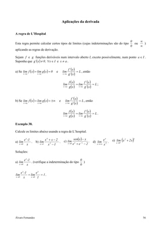 Aplicações da derivada


A regra de L’Hospital

                                                                                                              0    ∞
Esta regra permite calcular certos tipos de limites (cujas indeterminações são do tipo                          ou   )
                                                                                                              0    ∞
aplicando as regras de derivação.

Sejam f e g funções deriváveis num intervalo aberto I, exceto possivelmente, num ponto a ∈ I .
Suponha que g´ ( x ) ≠ 0 , ∀x ∈ I e x ≠ a .

                                                     f ´ (x )
a) Se lim f ( x ) = lim g ( x ) = 0    e       lim            = L , então
          x→a       x→a                        x→a   g´ ( x )

                                                      f (x )       f ´ (x )
                                               lim           = lim          = L;
                                               x→a    g ( x ) x →a g´ ( x )


                                                        f ´ (x )
b) Se lim f ( x ) = lim g ( x ) = ±∞       e     lim             = L , então
          x→a       x→a                          x→a    g´ (x )

                                                      f (x )       f ´ (x )
                                               lim           = lim          = L.
                                               x→a    g ( x ) x →a g´ ( x )

Exemplo 38.

Calcule os limites abaixo usando a regra de L’hospital.

        e x -1             x4 + x − 2                        sen( x ) − x                ex   e) lim+ (x 2 + 2 x )
                                                                                                                 x
a) lim         .   b) lim             .         c) lim                    .    d) lim 2 .
   x →0    x          x →1   x2 − 1                  x →0   e x + e−x − 2         x → +∞ x
                                                                                                 x →0



Soluções:

          e x -1                                      0
a) lim           . (verifique a indeterminação do tipo )
   x →0      x                                        0

       e x -1       ex
lim           = lim    = 1.
x →0      x     x →0 1




Álvaro Fernandes                                                                                                     56
 
