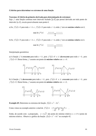 Critérios para determinar os extremos de uma função


Teorema: (Critério da primeira derivada para determinação de extremos)
Seja f uma função contínua num intervalo fechado [a ,b] que possui derivada em todo ponto do
intervalo (a ,b ) , exceto possivelmente num ponto k:

a) Se f ´ ( x ) > 0 para todo x < k e f ´ ( x ) < 0 para todo x > k, então f tem um máximo relativo em k;




b) Se f ´ ( x ) < 0 para todo x < k e f ´ ( x ) > 0 para todo x > k, então f tem um mínimo relativo em k;




Interpretação geométrica:

a) A função f é crescente para todo x < k , pois f ´ ( x ) > 0 e é decrescente para todo x > k , pois
 f ´ ( x ) < 0 . Desta forma, f assume um ponto de máximo relativo em x = k .




b) A função f é decrescente para todo x < k , pois f ´ ( x ) < 0 e é crescente para todo x > k , pois
 f ´ ( x ) > 0 . Desta forma, f assume um ponto de mínimo relativo em x = k .




Exemplo 45. Determine os extremos da função f ( x ) = x 4 − 4 x 2 .

Como vimos no exemplo anterior o sinal de f ´ ( x ) é                             .


Então, de acordo com a proposição, x = ± 2 são ponto de mínimo relativo e x = 0 é ponto de
máximo relativo. Observe o gráfico da função f ( x ) = x 4 − 4 x 2 no exemplo 42.




Álvaro Fernandes                                                                                            68
 