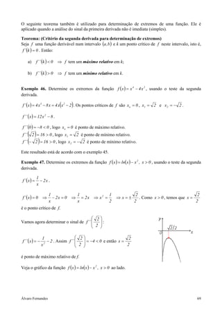 O seguinte teorema também é utilizado para determinação de extremos de uma função. Ele é
aplicado quando a análise do sinal da primeira derivada não é imediata (simples).

Teorema: (Critério da segunda derivada para determinação de extremos)
Seja f uma função derivável num intervalo (a ,b ) e k um ponto crítico de f neste intervalo, isto é,
 f ´ (k ) = 0 . Então:

       a)    f ´´ (k ) < 0   ⇒ f tem um máximo relativo em k;

       b)    f ´´ (k ) > 0   ⇒ f tem um mínimo relativo em k.


Exemplo 46. Determine os extremos da função f ( x ) = x 4 − 4 x 2 , usando o teste da segunda
derivada.

                              (           )
f ´ (x ) = 4 x 3 − 8 x = 4 x x 2 − 2 . Os pontos críticos de f são xo = 0 , x1 = 2 e x 2 = − 2 .

f ´´ ( x ) = 12 x 2 − 8 .

f ´´ (0 ) = −8 < 0 , logo xo = 0 é ponto de máximo relativo.
f ´´ ( 2 ) = 16 > 0 , logo x = 2 é ponto de mínimo relativo.
                                  1

f ´´ (− 2 ) = 16 > 0 , logo x = − 2 é ponto de mínimo relativo.
                                      2


Este resultado está de acordo com o exemplo 45.

Exemplo 47. Determine os extremos da função f ( x ) = ln( x ) − x 2 , x > 0 , usando o teste da segunda
derivada.

             1
f ´ (x ) =     − 2x .
             x

                      1                       1                 1           2                               2
f ´ (x ) = 0     ⇒      − 2x = 0      ⇒         = 2x   ⇒ x2 =       ⇒x=±      . Como x > 0 , temos que x =
                      x                       x                 2          2                               2
é o ponto crítico de f.

                                        2
Vamos agora determinar o sinal de f ´´    
                                        2 :
                                          

                 1                     2                        2
f ´´ ( x ) = −     2
                     − 2 . Assim f ´´    
                                       2  = −4 < 0 e então x = 2
                 x                       

é ponto de máximo relativo de f.

Veja o gráfico da função f ( x ) = ln( x ) − x 2 , x > 0 ao lado.




Álvaro Fernandes                                                                                           69
 