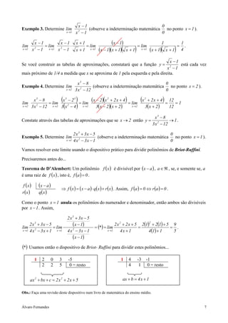 x −1                                     0
Exemplo 3. Determine lim                          (observe a indeterminação matemática no ponto x = 1 ).
                                     x →1   x −12
                                                                                      0

          x −1       x −1 x +1
               = lim 2    ⋅      = lim
                                                                 (x − 1)              = lim
                                                                                                           1
                                                                                                                        =
                                                                                                                            1
                                                         (x − 1)(x + 1)(          )                (x + 1)(         )
lim                                                                                                                           .
x →1     x − 1 x →1 x − 1
          2
                            x + 1 x →1                                      x +1           x →1                x +1         4

                                                                               x −1
Se você construir as tabelas de aproximações, constatará que a função y =           está cada vez
                                                                             x −1                               2

mais próximo de 1/4 a medida que x se aproxima de 1 pela esquerda e pela direita.

                            x3 − 8                                       0
Exemplo 4. Determine lim             (observe a indeterminação matemática no ponto x = 2 ).
                     x →2 3 x 2 − 12                                     0

lim
           x3 − 8
                   = lim
                             (
                         x3 − 23
                                 = lim
                                            )        (x − 2 )(x 2 + 2 x + 4 ) = lim    (x    2
                                                                                              + 2 x + 4 12
                                                                                                        =
                                                                                                           ) =1
x →2                             (
         3 x 2 − 12 x→2 3 x 2 − 4 x→2       )           3( x − 2 )( x + 2 )     x →2         3( x + 2 )   12

                                                                                                        x3 − 8
Constate através das tabelas de aproximações que se x → 2 então y =                                              → 1.
                                                                                                      3 x 2 − 12

                          2x3 + 3x − 5                                      0
Exemplo 5. Determine lim 2              (observe a indeterminação matemática no ponto x = 1 ).
                     x →1 4 x − 3 x − 1                                     0
Vamos resolver este limite usando o dispositivo prático para dividir polinômios de Briot-Ruffini.

Precisaremos antes do...

Teorema de D’Alembert: Um polinômio f ( x ) é divisível por ( x − a ) , a ∈ ℜ , se, e somente se, a
é uma raiz de f ( x ) , isto é, f (a ) = 0 .

f (x )        (x − a )
                             ⇒ f ( x ) = ( x − a ) ⋅ q( x ) + r ( x ) . Assim, f (a ) = 0 ⇔ r (a ) = 0 .
r (x )        q(x )

Como o ponto x = 1 anula os polinômios do numerador e denominador, então ambos são divisíveis
por x − 1 . Assim,

                                     2 x3 + 3x − 5
                                        (x − 1)                      2 x 2 + 2 x + 5 2(1) + 2(1) + 5 9
                                                                                                  2
     2x3 + 3x − 5
lim 2              = lim                               = (* ) = lim                 =               = .
x →1 4 x − 3 x + 1   x →1            4 x − 3x − 1
                                        2                       x →1     4x + 1          4 (1) + 1   5
                                        (x − 1)
(* ) Usamos então o dispositivo de Briot- Ruffini para dividir estes polinômios...

          1     2        0   3        -5                                1     4       -3         -1
                2        2   5         0 = resto                              4        1          0 = resto


       ax 2 + bx + c = 2 x 2 + 2 x + 5                                    ax + b = 4 x + 1

Obs.: Faça uma revisão deste dispositivo num livro de matemática do ensino médio.


Álvaro Fernandes                                                                                                                  7
 