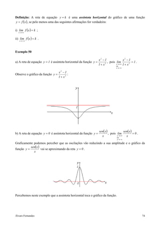 Definição: A reta de equação y = k é uma assíntota horizontal do gráfico de uma função
y = f ( x ) , se pelo menos uma das seguintes afirmações for verdadeira:

i) lim f (x ) = k ;
   x → +∞


ii) lim f ( x ) = k .
    x → −∞




Exemplo 50

                                                                  x2 − 1               x2 − 1
a) A reta de equação y = 1 é assíntota horizontal da função y =          , pois lim            = 1.
                                                                  1 + x2        x → +∞ 1 + x 2
                                                                                ou
                                                                                 x → −∞

                                  x −1
                                   2
Observe o gráfico da função y =          :
                                  1 + x2




                                                                  sen( x )               sen(x )
b) A reta de equação y = 0 é assíntota horizontal da função y =            , pois lim            =0.
                                                                    x             x → +∞
                                                                                  ou
                                                                                           x
                                                                                  x → −∞

Graficamente podemos perceber que as oscilações vão reduzindo a sua amplitude e o gráfico da
           sen( x )
função y =          vai se aproximando da reta y = 0 .
             x




Percebemos neste exemplo que a assintota horizontal toca o gráfico da função.




Álvaro Fernandes                                                                                       74
 