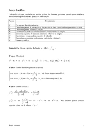 Esboços de gráficos

Utilizando todos os resultados da análise gráfica das funções, podemos resumir numa tabela os
procedimentos para esboçar o gráfico de uma função.

Passos                                                                         Procedimento

1o           Encontrar o domínio da função;
2o           Calcular os pontos de interseção da função com os eixos (quando não requer muito cálculo);
3o           Calcular os pontos críticos da função;
4o           Determinar os intervalos de crescimento e decrescimento da função;
5o           Encontrar os pontos de máximos e mínimos relativos da função;
6o           Determinar a concavidade e os pontos de inflexão;
7o           Determinar as assíntotas horizontais e verticais (se existirem);
8o           Esboçar o gráfico.


                                                                                       x
Exemplo 51. Esboce o gráfico da função y = f ( x ) =                                      .
                                                                                     x −1
                                                                                       2




1o passo (Domínio):

x2 − 1 ≠ 0 ⇒                    x2 ≠ 1 ⇒           x≠± 1 ⇒                   x ≠ ±1 . Logo D( f ) = ℜ − {− 1, 1} .


2o passo (Pontos de interseção com os eixos):

                                  x
com o eixo x (faça y = 0) : 0 = 2    ⇒ x = 0. Logo temos o ponto (0 , 0 ).
                               x −1

com o eixo y (faça x = 0) : y = 0 ⇒ y = 0. O mesmo ponto (0 , 0 ).

                               02 −1


3o passo (Pontos críticos):


f ' (x ) =
               (            )
             1 x 2 − 1 − x(2 x )
                                             = ... =
                                                       − x2 − 1
                                                                         .
                   (x   2
                            −1   )   2
                                                       (x   2
                                                                 )
                                                                −1
                                                                     2




                                − x2 − 1
f ' (x ) = 0       ⇔                          =0       ⇔         − x2 − 1 = 0      ⇔       x 2 = −1 .   Não existem pontos críticos,
                     −1         (x   2
                                         )
                                         2


pois não existe x ∈ ℜ tal que x 2 = −1 .




Álvaro Fernandes                                                                                                                  75
 