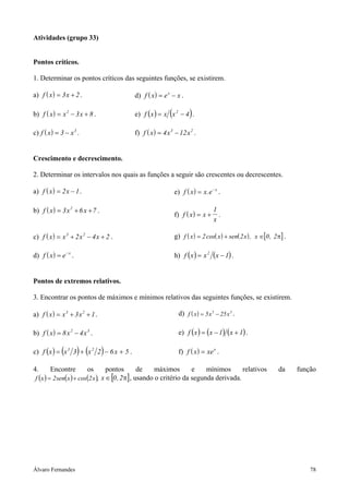 Atividades (grupo 33)


Pontos críticos.

1. Determinar os pontos críticos das seguintes funções, se existirem.

a) f ( x ) = 3 x + 2 .                     d) f ( x ) = e x − x .

b) f ( x ) = x 2 − 3 x + 8 .                               (
                                           e) f ( x ) = x x 2 − 4 .   )
c) f ( x ) = 3 − x 3 .                     f) f ( x ) = 4 x 3 − 12 x 2 .


Crescimento e decrescimento.

2. Determinar os intervalos nos quais as funções a seguir são crescentes ou decrescentes.

a) f ( x ) = 2 x − 1 .                                         e) f ( x ) = x . e − x .

b) f ( x ) = 3 x 2 + 6 x + 7 .                                                     1
                                                               f) f ( x ) = x +      .
                                                                                   x

c) f ( x ) = x 3 + 2 x 2 − 4 x + 2 .                           g) f ( x ) = 2 cos( x ) + sen( 2 x ) , x ∈[0 , 2 π] .

d) f ( x ) = e − x .                                           h) f ( x ) = x 2 ( x − 1) .


Pontos de extremos relativos.

3. Encontrar os pontos de máximos e mínimos relativos das seguintes funções, se existirem.

a) f ( x ) = x 3 + 3 x 2 + 1 .                                   d) f ( x ) = 5 x 5 − 25 x 3 .

b) f ( x ) = 8 x 2 − 4 x 3 .                                     e) f ( x ) = ( x − 1) ( x + 1) .

              (        ) (       )
c) f ( x ) = x 3 3 + x 2 2 − 6 x + 5 .                           f) f ( x ) = xe x .

4.      Encontre         os          pontos         de    máximos       e    mínimos      relativos             da     função
 f ( x ) = 2 sen( x ) + cos(2 x ), x ∈ [0 , 2 π] , usando o critério da segunda derivada.




Álvaro Fernandes                                                                                                           78
 