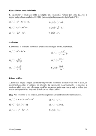 Concavidade e ponto de inflexão.

5. Determinar os intervalos onde as funções têm concavidade voltada para cima (C.V.C.) e
concavidade voltada para baixo (C.V.B.). Determine também os pontos de inflexão (P.I.).

a) f ( x ) = x 3 − 2 x 2 + x + 1.                   d) f ( x ) = ( x 2 − 1) .
                                                                            2




b) f ( x ) = 3 x 4 − 4 x 3 + 6 .                    e) f ( x ) = 5 x − 1.

c) f ( x ) = 2 x 6 − 6 x 4 .                        f) f ( x ) = xe x .



Assíntotas.

6. Determine as assíntotas horizontais e verticais das funções abaixo, se existirem.

a) f ( x ) = x 3 − 3 x 2 + 2 .                                           − x2
                                                       d) f ( x ) =              .
                                                                      x2 − x − 2

              2x2                                                     sen( x )
b) f ( x ) =        .                                  e) f ( x ) =            .
             9 − x2                                                     x

               x−2                                                    ln( x )
c) f ( x ) =       .                                   f) f ( x ) =           .
               x+9                                                     3
                                                                         x



Esboço gráfico.

7. Para cada função a seguir, determine (se possível): o domínio, as interseções com os eixos, as
assíntotas horizontais e verticais, os intervalos de crescimento e decrescimento, os máximos e
mínimos relativos, os intervalos onde o gráfico tem concavidade para cima e onde o gráfico tem
concavidade para baixo, os pontos de inflexão e o esboço gráfico.

Obs: Para confirmar a sua resposta, construa os gráficos utilizando um software matemático.

a) f ( x ) = 10 + 12 x − 3 x 2 − 2 x 3 .            d) f ( x ) = e − x .
                                                                       2




b) f ( x ) = ( x + 1) ( x − 1) .                    e) f ( x ) = x .ln( x ) .

c) f ( x ) = − x 4 + 6 x 2 − 3 .                    f) f ( x ) = e x x .




Álvaro Fernandes                                                                              79
 