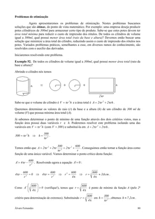 Problemas de otimização

            Agora apresentaremos os problemas de otimização. Nestes problemas buscamos
soluções que são ótimas, do ponto de vista matemático. Por exemplo: uma empresa deseja produzir
potes cilíndricos de 300ml para armazenar certo tipo de produto. Sabe-se que estes potes devem ter
área total mínima para reduzir o custo de impressão dos rótulos. De todos os cilindros de volume
igual a 300ml, qual possui menor área total (raio da base e altura)? Devemos então buscar uma
solução que minimize a área total do cilindro, reduzindo assim o custo de impressão dos rótulos nos
potes. Variados problemas práticos, semelhantes a esse, em diversos ramos do conhecimento, são
resolvidos com o auxílio das derivadas.

Iniciaremos resolvendo este problema.

Exemplo 52. De todos os cilindros de volume igual a 300ml, qual possui menor área total (raio da
base e altura)?

Abrindo o cilindro nós temos




Sabe-se que o volume do cilindro é V = πr 2 h e a área total é A = 2πr 2 + 2πrh .

Queremos determinar os valores do raio (r) da base e a altura (h) de um cilindro de 300 ml de
volume (V) que possua mínima área total (A).

Já sabemos determinar o ponto de mínimo de uma função através dos dois critérios vistos, mas a
função área possui duas variáveis r e h. Poderemos resolver este problema isolando uma das
variáveis em V = πr 2 h (com V = 300 ) e substituí-la em A = 2 πr 2 + 2 πrh .

                          300
300 = πr 2 h ⇒       h=        .
                          πr 2

                                300             600
Temos então que A = 2 πr 2 + 2 πr    = 2 πr 2 +     . Conseguimos então tornar a função área como
                                πr 2
                                                 r
função de uma única variável. Vamos determinar o ponto crítico desta função:

              600
A´ = 4 πr −       . Resolvendo agora a equação A´ = 0 :
               r2

         600                       600              600             600
4 πr −       =0    ⇒    4 πr =           ⇒   r3 =         ⇒   r=3       ≈ 3,6 cm .
          r2                        r2              4π              4π

          600                                   600
Como A´´  3   
          4 π  > 0 (verifique!), temos que r = 4 π é ponto de mínimo da função A (pelo 2
                                                3                                         o

              
                                                              600       300
critério para determinação de extremos). Substituindo r = 3       em h = 2 , obtemos h ≈ 7 ,2cm .
                                                              4π        πr

Álvaro Fernandes                                                                                    80
 