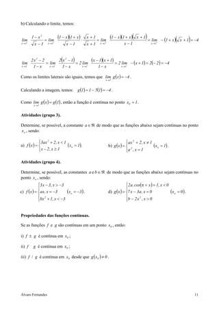 Álvaro Fernandes 11
b) Calculando o limite, temos:
( )( ) ( )( )( ) ( )( ) 41xx1lim
1x
1xx1x1
lim
1x
1x
1x
x1x1
lim
1x
x1
lim
1x1x1x
2
1x
−=++−=
−
++−
=
+
+
⋅
−
+−
=
−
−
++++
→→→→
( ) ( )( ) ( ) ( ) 4221xlim2
x1
1x1x
lim2
x1
1x2
lim
x1
2x2
lim
1x1x
2
1x
2
1x
−=−=+−=
−
+−
=
−
−
=
−
−
−−−−
→→→→
Como os limites laterais são iguais, temos que ( ) 4xglim
1x
−=
→
.
Calculando a imagem, temos: ( ) ( ) 41511g −=−= .
Como ( ) ( )1gxglim
1x
=
→
, então a função é contínua no ponto 1x0 = .
Atividades (grupo 3).
Determine, se possível, a constante ℜ∈a de modo que as funções abaixo sejam contínuas no ponto
ox , sendo:
a) ( ) ( )1x
1x,2x
1x,2ax3
xf o
2
=



≥−
<+
= . b) ( ) ( )1x
1x,a
1x,2ax
xg o2
2
=




=
≠+
= .
Atividades (grupo 4).
Determine, se possível, as constantes ℜ∈ba e de modo que as funções abaixo sejam contínuas no
ponto ox , sendo:
c) ( ) ( )3x
3x,1bx
3x,ax
3x,3x3
xf o
2
−=





−<+
−=
−>−
= . d) ( )
( )
( )0x
0x,x2b
0x,a3x7
0x,1xcos.a2
xg o
2
=





>−
=−
<++π
= .
Propriedades das funções contínuas.
Se as funções f e g são contínuas em um ponto 0x , então:
i) f ± g é contínua em 0x ;
ii) f .
g é contínua em 0x ;
iii) f / g é contínua em 0x desde que ( ) 0xg 0 ≠ .
 