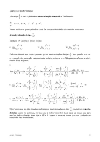Álvaro Fernandes 15
Expressões indeterminadas
Vimos que
0
0
é uma expressão de indeterminação matemática. Também são:
00
0,1,0,, ∞∞×∞−∞
∞
∞ ∞
e .
Vamos analisar os quatro primeiros casos. Os outros serão tratados em capítulos posteriores.
A indeterminação do tipo
∞
∞
.
Exemplo 13. Calcule os limites abaixo:
a)
3x5
1x
lim 2
3
x +
+
+∞→
b)
xx
1x
lim 4
2
x +
+
+∞→
c)
xx3
1x6
lim 2
2
x +
+
+∞→
Podemos observar que estas expressões geram indeterminações do tipo
∞
∞
, pois quando +∞→x
as expressões do numerador e denominador também tendem a ∞+ . Não podemos afirmar, a priori,
o valor delas. Vejamos:
a)
( )
( )
+∞=
∞+
=
+
+∞+
=






+






+
=






+






+
=






+






+
=
+
+
+∞→
+∞→
+∞→+∞→+∞→ 5015
01
x5
3
15lim
x
1
1xlim
x5
3
15
x
1
1x
lim
x5
3
1x5
x
1
1x
lim
3x5
1x
lim
2x
3x
2
3
x
2
2
3
3
x2
3
x
b)
( )
( )
0
1
01
01
x
1
1xlim
x
1
1lim
x
1
1x
x
1
1
lim
x
1
1x
x
1
1x
lim
xx
1x
lim
3x
2x
3
2
2
x
3
4
2
2
x4
2
x
=
∞+
=
+∞+
+
=






+






+
=






+






+
=






+






+
=
+
+
+∞→
+∞→
+∞→+∞→+∞→
2
.
c)
( )
( )
2
01
01
3
6
x3
1
1lim
x6
1
1lim
3
6
x3
1
13
x6
1
16
lim
x3
1
1x3
x6
1
1x6
lim
xx3
1x6
lim
x
2x2
x2
2
2
x2
2
x
=
+
+
⋅=






+






+
⋅=






+






+
=






+






+
=
+
+
+∞→
+∞→
+∞→+∞→+∞→
.
Observamos que nas três situações analisadas as indeterminações do tipo
∞
∞
produziram respostas
distintas (como era esperado, por isso que é indeterminação!) Você deve ter notado que para
resolver indeterminações deste tipo a idéia é colocar o termo de maior grau em evidência no
numerador e no denominador.
 