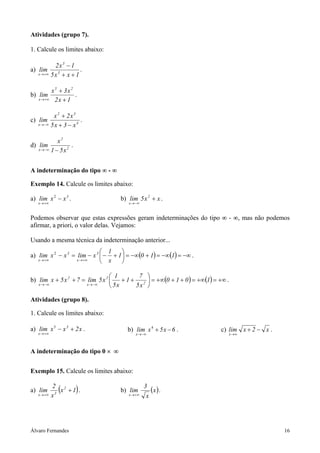 Álvaro Fernandes 16
Atividades (grupo 7).
1. Calcule os limites abaixo:
a)
1xx5
1x2
lim 3
3
x ++
−
+∞→
.
b)
1x2
x3x
lim
25
x +
+
+∞→
.
c) 4
32
x x3x5
x2x
lim
−+
+
−∞→
.
d) 2
2
x x51
x
lim
−−∞→
.
A indeterminação do tipo ∞ - ∞
Exemplo 14. Calcule os limites abaixo:
a) 3
x
xxlim −
+∞→
2
. b) xx5lim 2
x
+
−∞→
.
Podemos observar que estas expressões geram indeterminações do tipo ∞ - ∞, mas não podemos
afirmar, a priori, o valor delas. Vejamos:
Usando a mesma técnica da indeterminação anterior...
a) ( ) ( ) −∞=−∞=+−∞=





+−−=−
+∞→+∞→
1101
x
1
xlimxxlim 3
x
3
x
2
.
b) ( ) ( ) +∞=+∞=+++∞=





++=++
−∞→−∞→
1010
x5
7
1
x5
1
x5lim7x5xlim 2
2
x
2
x
.
Atividades (grupo 8).
1. Calcule os limites abaixo:
a) x2xxlim 3
x
+−
+∞→
5
. b) 6x5xlim
x
−+
−∞→
4
. c) x2xlim
x
−+
∞→
.
A indeterminação do tipo 0 × ∞
Exemplo 15. Calcule os limites abaixo:
a) ( )1x
x
2
lim 2
3x
+
+∞→
. b) ( )x
x
3
lim
x +∞→
.
 
