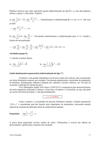 Álvaro Fernandes 17
Podemos observar que estas expressões geram indeterminações do tipo 0 × ∞, mas não podemos
afirmar, a priori, o valor delas. Vejamos:
a) ( ) =
+
=+
+∞→+∞→ 3
2
x
2
3x x
2x2
lim1x
x
2
lim ... Transformamos a indeterminação 0 × ∞ em ∞ ⁄ ∞ . Daí você
já sabe!
... 0...
x
2x2
lim 3
2
x
==
+
=
+∞→
.
b) ( ) ==
+∞→+∞→ x
x3
limx
x
3
lim
xx
... Novamente transformamos a indeterminação para ∞ ⁄ ∞. Usando a
técnica da racionalização:
... ( ) +∞=∞+===⋅==
+∞→+∞→+∞→+∞→
3x3lim
x
xx3
lim
x
x
x
x3
lim
x
x3
lim
xxxx
.
Atividades (grupo 9).
1. Calcule os limites abaixo:
a) ( )3x
x
1
lim 2
x
+
+∞→
. b) ( )25x
5x-
2
lim 2
5x
−





+
→
.
Limite fundamental exponencial (a indeterminação do tipo 1∞
)
O número e tem grande importância em diversos ramos das ciências, pois está presente
em vários fenômenos naturais, por exemplo: Crescimento populacional, crescimento de populações
de bactérias, desintegração radioativa (datação por carbono), circuitos elétricos, etc. Na área de
economia, é aplicado no cálculo de juros.
Foi o Matemático Inglês Jonh Napier (1550-1617) o responsável pelo desenvolvimento
da teoria logarítmica utilizando o número e como base. O número e é irracional, ou seja, não pode
ser escrito sob forma de fração, e vale aproximadamente:
e ≅ 2,7182818
Como o número e é encontrado em diversos fenômenos naturais, a função exponencial
( ) x
exf = é considerada uma das funções mais importantes da matemática, merecendo atenção
especial de cientistas de diferentes áreas do conhecimento humano.
Proposição: e
x
1
1lim
x
x
=





+
±∞→
.
A prova desta proposição envolve noções de séries. Utilizaremos o recurso das tabelas de
aproximações e gráfico para visualizar este resultado.
 